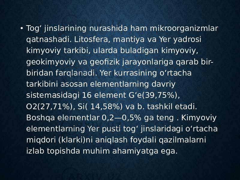 • Togʻ jinslarining nurashida ham mikroorganizmlar qatnashadi. Litosfera, mantiya va Yer yadrosi kimyoviy tarkibi, ularda buladigan kimyoviy, geokimyoviy va geofizik jarayonlariga qarab bir- biridan farqlanadi. Yer kurrasining oʻrtacha tarkibini asosan elementlarning davriy sistemasidagi 16 element Gʻe(39,75%), O2(27,71%), Si( 14,58%) va b. tashkil etadi. Boshqa elementlar 0,2—0,5% ga teng . Kimyoviy elementlarning Yer pusti togʻ jinslaridagi oʻrtacha miqdori (klarki)ni aniqlash foydali qazilmalarni izlab topishda muhim ahamiyatga ega.  