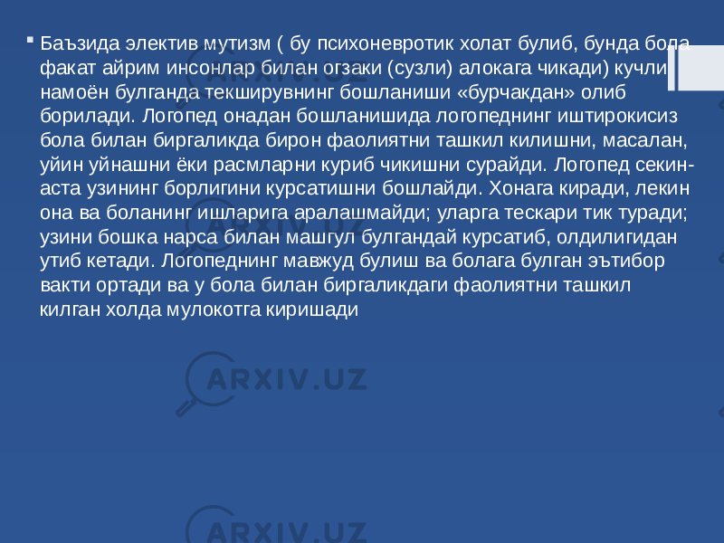  Баъзида электив мутизм ( бу психоневротик холат булиб, бунда бола факат айрим инсонлар билан огзаки (сузли) алокага чикади) кучли намоён булганда текширувнинг бошланиши «бурчакдан» олиб борилади. Логопед онадан бошланишида логопеднинг иштирокисиз бола билан биргаликда бирон фаолиятни ташкил килишни, масалан, уйин уйнашни ёки расмларни куриб чикишни сурайди. Логопед секин- аста узининг борлигини курсатишни бошлайди. Хонага киради, лекин она ва боланинг ишларига аралашмайди; уларга тескари тик туради; узини бошка нарса билан машгул булгандай курсатиб, олдилигидан утиб кетади. Логопеднинг мавжуд булиш ва болага булган эътибор вакти ортади ва у бола билан биргаликдаги фаолиятни ташкил килган холда мулокотга киришади 