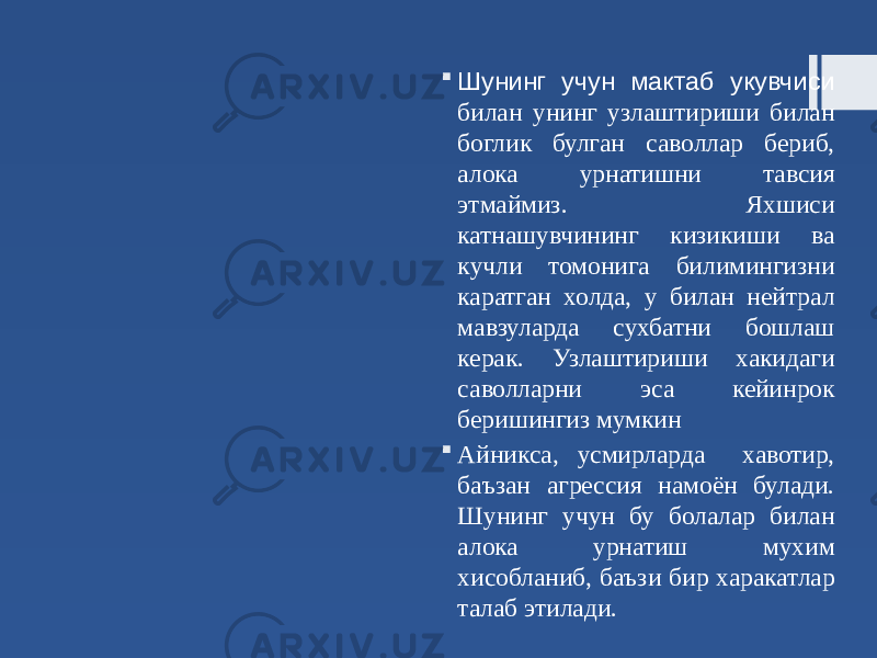  Шунинг учун мактаб укувчиси билан унинг узлаштириши билан боглик булган саволлар бериб, алока урнатишни тавсия этмаймиз. Яхшиси катнашувчининг кизикиши ва кучли томонига билимингизни каратган холда, у билан нейтрал мавзуларда сухбатни бошлаш керак. Узлаштириши хакидаги саволларни эса кейинрок беришингиз мумкин  Айникса, усмирларда хавотир, баъзан агрессия намоён булади. Шунинг учун бу болалар билан алока урнатиш мухим хисобланиб, баъзи бир харакатлар талаб этилади. 