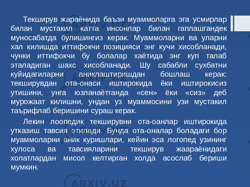 Текширув жараёнида баъзи муаммоларга эга усмирлар билан мустакил катта инсонлар билан гаплашгандек муносабатда булишингиз керак. Муаммоларни ва уларни хал килишда иттифокчи позицияси энг кучи хисобланади, чунки иттифокчи бу болалар хаётида энг куп талаб эталадиган шахс хисобланади. Шу сабабли сухбатни куйидагиларни аниклаштиришдан бошлаш керак: текширувдан ота-онаси иштирокида ёки иштирокисиз утишини, унга юзланаётганда «сен» ёки «сиз» деб мурожаат килишни, ундан уз муаммосини узи мустакил таърифлаб беришини сураш керак. Лекин лоопедик текширувни ота-оанлар иштирокида утказиш тавсия этилади. Бунда ота-оналар боладаги бор муаммоларни аник куришлари, кейин эса логопед узининг хулоса ва тавсияларини текширув жаараёнидаги холатлардан мисол келтирган холда асослаб бериши мумкин. 