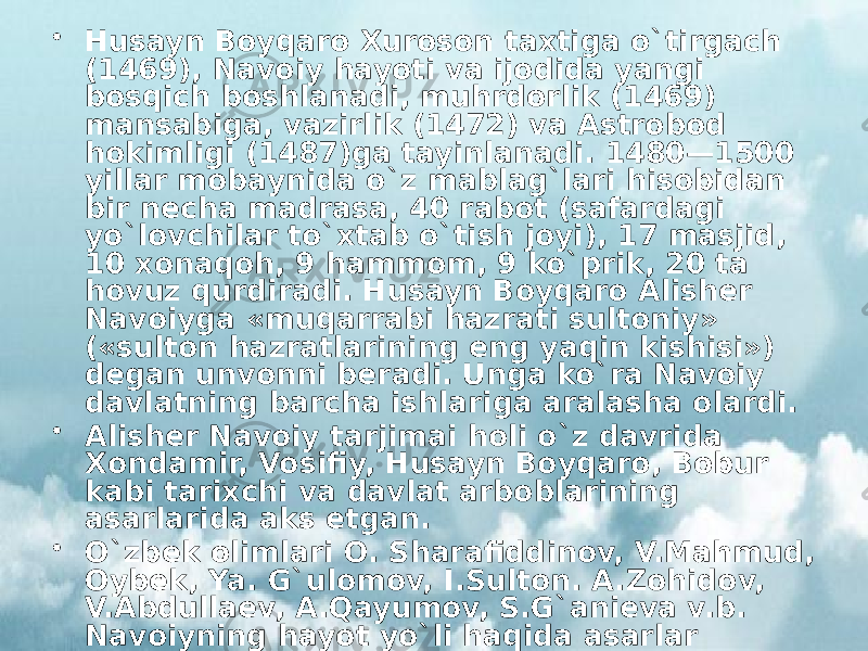 • Husayn Boyqaro Xuroson taxtiga o`tirgach (1469), Navoiy hayoti va ijodida yangi bosqich boshlanadi, muhrdorlik (1469) mansabiga, vazirlik (1472) va Astrobod hokimligi (1487)ga tayinlanadi. 1480—1500 yillar mobaynida o`z mablag`lari hisobidan bir necha madrasa, 40 rabot (safardagi yo`lovchilar to`xtab o`tish joyi), 17 masjid, 10 xonaqoh, 9 hammom, 9 ko`prik, 20 ta hovuz qurdiradi. Husayn Boyqaro Alisher Navoiyga «muqarrabi hazrati sultoniy» («sulton hazratlarining eng yaqin kishisi») degan unvonni beradi. Unga ko`ra Navoiy davlatning barcha ishlariga aralasha olardi. • Alisher Navoiy tarjimai holi o`z davrida Xondamir, Vosifiy, Husayn Boyqaro, Bobur kabi tarixchi va davlat arboblarining asarlarida aks etgan. • O`zbek olimlari O. Sharafiddinov, V.Mahmud, Oybek, Ya. G`ulomov, I.Sulton. A.Zohidov, V.Abdullaev, A.Qayumov, S.G`anieva v.b. Navoiyning hayot yo`li haqida asarlar yaratishgan. 