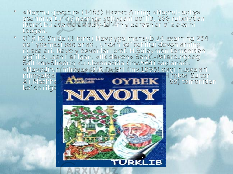 • «Nazmul-javohir» (1485) Hazrat Alining «Nasrul-laoliy» asarining turkiy nazmga solingani bo`lib, 266 ruboiydan iborat bu asarda axloqiy-ta`limiy qarashlar o`z aksini topgan. • O`R FA ShIda (3-fond) Navoiyga mansub 24 asarning 254 qo`lyozmasi saqlanadi, undan ko`pchiligi devonlarning nusxalari. Navoiy devonlari prof. H.Sulaymon tomonidan yig`ilib, tasnif etilgan. «Ilk devon» Sankt-Peterburgdagi Saltikov-Shedrin kutubxonasida (inv.564) saqlanadi. «Navodirun-nihoya» O`R FA ShI (inv.1995) dagi nusxalari nihoyatda nodir bo`lib, ular Navoiy davrida Hirotda Sulton Ali Mashhadiy (1487), Abdujamil kotib (1487-88) tomonidan ko`chirilgan. 