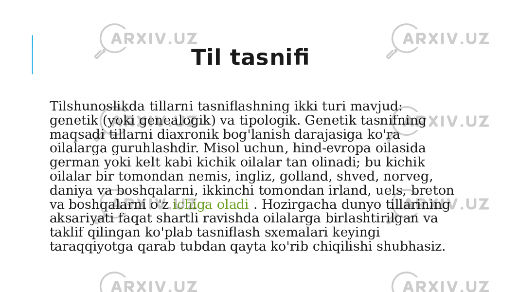  Tilshunoslikda tillarni tasniflashning ikki turi mavjud: genetik (yoki genealogik) va tipologik. Genetik tasnifning maqsadi tillarni diaxronik bog&#39;lanish darajasiga ko&#39;ra oilalarga guruhlashdir. Misol uchun, hind-evropa oilasida german yoki kelt kabi kichik oilalar tan olinadi; bu kichik oilalar bir tomondan nemis, ingliz, golland, shved, norveg, daniya va boshqalarni, ikkinchi tomondan irland, uels, breton va boshqalarni o&#39;z  ichiga oladi .  Hozirgacha dunyo tillarining aksariyati faqat shartli ravishda oilalarga birlashtirilgan va taklif qilingan ko&#39;plab tasniflash sxemalari keyingi taraqqiyotga qarab tubdan qayta ko&#39;rib chiqilishi shubhasiz. Til tasnifi 