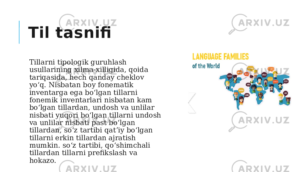 Til tasnifi Tillarni tipologik guruhlash usullarining xilma-xilligida, qoida tariqasida, hech qanday cheklov yo‘q. Nisbatan boy fonematik inventarga ega boʻlgan tillarni fonemik inventarlari nisbatan kam boʻlgan tillardan, undosh va unlilar nisbati yuqori boʻlgan tillarni undosh va unlilar nisbati past boʻlgan tillardan, soʻz tartibi qatʼiy boʻlgan tillarni erkin tillardan ajratish mumkin. so‘z tartibi, qo‘shimchali tillardan tillarni prefikslash va hokazo.  