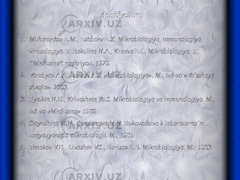 Adabiyotlar :   1. Muhamedov E.M., Eshboev E.X. Mikrobiologiya, immunologiya, virusologiya. T. Bakulina N.A., Kraeva E.L. Mikrobiologiya. T., “Meditsina” nashriyoti. 1979. 2. Vorobyov A.A., Bo`kov A.S. «Mikrobiologiya». M., izd-vo «Vo`sshaya shkola». 2003. 3. Pyatkin N.D., Krivoshein Yu.S. Mikrobiologiya va immunologiya. M., izd-vo «Meditsina» 1980. 4. Sinyushina M.N., Samsonova M.N. Rukovodstvo k laboratorno`m zanyatiyam po mikrobiologii. M., 1981. 5. Timakov V.D., Livashev V.S., Borisov L.B. Mikrobiologiya. M., 1983. 