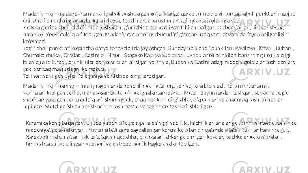 Madaniy majmua doirasida mahalliy aholi boshqargan xo&#39;jaliklariga qarab bir necha xil turdagi aholi punktlari mavjud edi. Aholi punktlari g&#39;orlarda, tepaliklarda, tepaliklarda va ustunlardagi uylarda joylashgan edi. Zlotska g&#39;orida aholi old qismida yashagan, g&#39;or ichida esa vaqti-vaqti bilan bo&#39;lgan. O&#39;choq joylari, kiraverishdagi turar-joy binosi qoldiqlari topilgan. Madaniy qatlamning chuqurligi g‘ordan uzoq vaqt davomida foydalanilganligini ko‘rsatadi. Tog&#39;li aholi punktlari ko&#39;pincha daryo terrasalarida joylashgan. Bunday tipik aholi punktlari: Kovilovo , Krivel , Buban , Chumska chuka , Gradac , Gadimle , Hisor , Skopsko Kale va Šuplevac . Ushbu aholi punktlari borishning iloji yo&#39;qligi bilan ajralib turadi, chunki ular daryolar bilan o&#39;ralgan va Krivla, Buban va Gadimladagi moddiy qoldiqlar tosh panjara yoki xandaq mavjudligini ko&#39;rsatadi. Telli va cho&#39;zilgan uylar Pelagoniya va Alabida keng tarqalgan. Madaniy majmuaning shimoliy rayonlarida konchilik va metallurgiya rivojlana boshladi. Ko&#39;p miqdorda mis xazinalari topilgan bo&#39;lib, ular asosan bolta, o&#39;q va ignalardan iborat . Metall buyumlardan tashqari, suyak va bug‘u shoxidan yasalgan bolta qoldiqlari, shuningdek, chaqmoqtosh qirg‘ichlar, o‘q uchlari va chaqmoq tosh pichoqlar topilgan. Metallga ishlov berish uchun tosh pestle va tegirmon toshlari ishlatilgan. Keramika keng tarqalgan. U juda yuqori sifatga ega va so&#39;nggi neolit kulolchilik an&#39;analariga , birinchi navbatda Vinka madaniyatiga asoslangan . Yuqori sifatli qora sayqallangan keramika bilan bir qatorda sifatsiz idishlar ham mavjud. Xarakterli mahsulotlar - ikkita tutqichli qadahlar, chekkalari ichkariga burilgan kosalar, pechkalar va amforalar . Bir nechta stilize qilingan zoomorf va antropomorfik haykalchalar topilgan. 