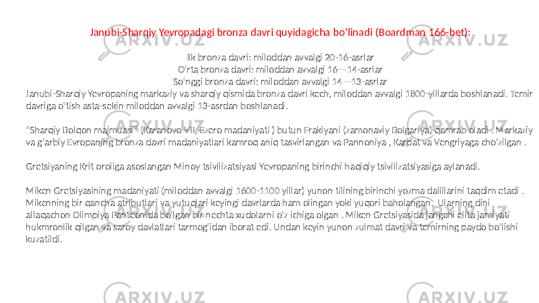 Janubi-Sharqiy Yevropadagi bronza davri quyidagicha boʻlinadi (Boardman 166-bet): Ilk bronza davri: miloddan avvalgi 20-16-asrlar Oʻrta bronza davri: miloddan avvalgi 16—14-asrlar Soʻnggi bronza davri: miloddan avvalgi 14—13-asrlar Janubi-Sharqiy Yevropaning markaziy va sharqiy qismida bronza davri kech, miloddan avvalgi 1800-yillarda boshlanadi. Temir davriga o&#39;tish asta-sekin miloddan avvalgi 13-asrdan boshlanadi. &#34;Sharqiy Bolqon majmuasi&#34; (Karanovo VII, Ezero madaniyati ) butun Frakiyani (zamonaviy Bolgariya) qamrab oladi . Markaziy va g&#39;arbiy Evropaning bronza davri madaniyatlari kamroq aniq tasvirlangan va Pannoniya , Karpat va Vengriyaga cho&#39;zilgan . Gretsiyaning Krit oroliga asoslangan Minoy tsivilizatsiyasi Yevropaning birinchi haqiqiy tsivilizatsiyasiga aylanadi. Miken Gretsiyasining madaniyati (miloddan avvalgi 1600-1100 yillar) yunon tilining birinchi yozma dalillarini taqdim etadi . Mikenning bir qancha atributlari va yutuqlari keyingi davrlarda ham olingan yoki yuqori baholangan. Ularning dini allaqachon Olimpiya Panteonida bo&#39;lgan bir nechta xudolarni o&#39;z ichiga olgan . Miken Gretsiyasida jangchi elita jamiyati hukmronlik qilgan va saroy davlatlari tarmog&#39;idan iborat edi. Undan keyin yunon zulmat davri va temirning paydo boʻlishi kuzatildi. 