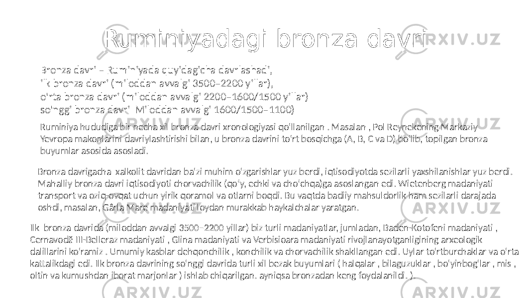 Ruminiyadagi bronza davri Bronza davri – Ruminiyada quyidagicha davrlashadi, ilk bronza davri (miloddan avvalgi 3500–2200 yillar), o&#39;rta bronza davri (miloddan avvalgi 2200–1600/1500 yillar) so&#39;nggi bronza davri Miloddan avvalgi 1600/1500–1100) Ruminiya hududiga bir necha xil bronza davri xronologiyasi qo&#39;llanilgan . Masalan , Pol Reynekening Markaziy Yevropa makonlarini davriylashtirishi bilan, u bronza davrini to&#39;rt bosqichga (A, B, C va D) bo&#39;lib, topilgan bronza buyumlar asosida asosladi. Bronza davrigacha xalkolit davridan ba&#39;zi muhim o&#39;zgarishlar yuz berdi, iqtisodiyotda sezilarli yaxshilanishlar yuz berdi. Mahalliy bronza davri iqtisodiyoti chorvachilik (qoʻy, echki va choʻchqa)ga asoslangan edi. Wietenberg madaniyati transport va oziq-ovqat uchun yirik qoramol va otlarni boqdi. Bu vaqtda badiiy mahsuldorlik ham sezilarli darajada oshdi, masalan, Gârla Mare madaniyati loydan murakkab haykalchalar yaratgan. Ilk bronza davrida (miloddan avvalgi 3500–2200 yillar) biz turli madaniyatlar, jumladan, Baden-Kotofeni madaniyati , Cernavodă III-Belleraz madaniyati , Glina madaniyati va Verbisioara madaniyati rivojlanayotganligining arxeologik dalillarini ko&#39;ramiz . Umumiy kasblar dehqonchilik , konchilik va chorvachilik shakllangan edi. Uylar to&#39;rtburchaklar va o&#39;rta kattalikdagi edi. Ilk bronza davrining so&#39;nggi davrida turli xil bezak buyumlari ( halqalar , bilaguzuklar , bo&#39;yinbog&#39;lar , mis , oltin va kumushdan iborat marjonlar ) ishlab chiqarilgan. ayniqsa bronzadan keng foydalanildi. ). 