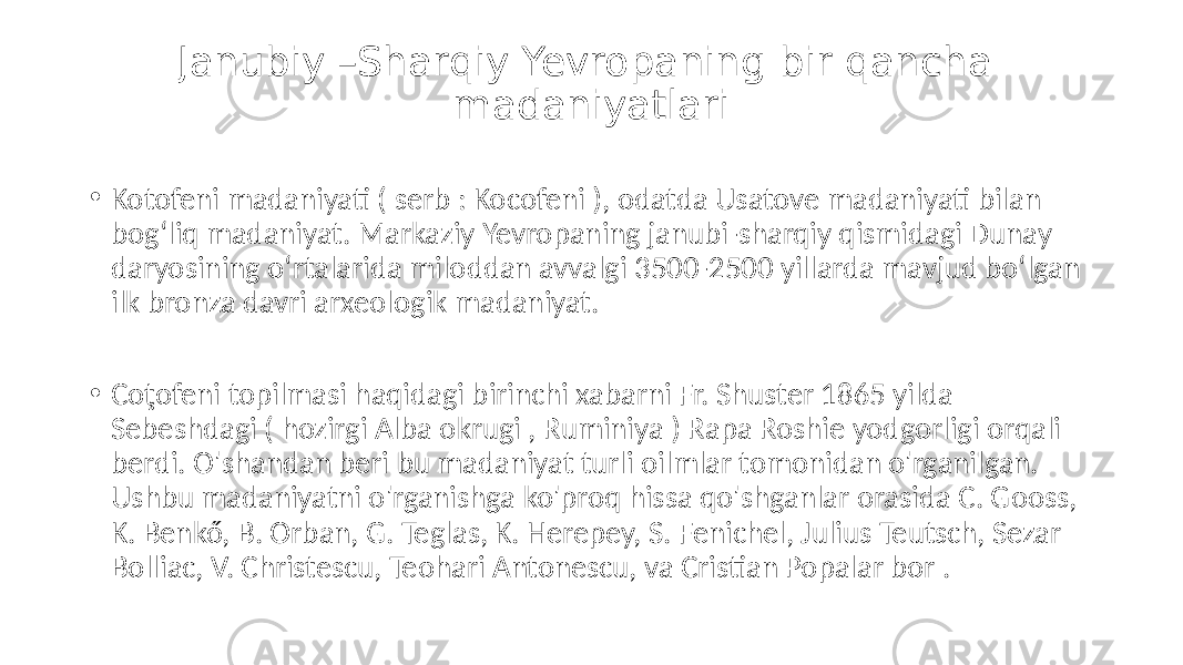 Janubiy –Sharqiy Yevropaning bir qancha madaniyatlari • Kotofeni madaniyati ( serb : Kocofeni ), odatda Usatove madaniyati bilan bogʻliq madaniyat. Markaziy Yevropaning janubi-sharqiy qismidagi Dunay daryosining oʻrtalarida miloddan avvalgi 3500-2500 yillarda mavjud boʻlgan ilk bronza davri arxeologik madaniyat. • Coţofeni topilmasi haqidagi birinchi xabarni Fr. Shuster 1865 yilda Sebeshdagi ( hozirgi Alba okrugi , Ruminiya ) Rapa Roshie yodgorligi orqali berdi. O&#39;shandan beri bu madaniyat turli oilmlar tomonidan o&#39;rganilgan. Ushbu madaniyatni o&#39;rganishga ko&#39;proq hissa qo&#39;shganlar orasida C. Gooss, K. Benkő, B. Orban, G. Teglas, K. Herepey, S. Fenichel, Julius Teutsch, Sezar Bolliac, V. Christescu, Teohari Antonescu, va Cristian Popalar bor . 