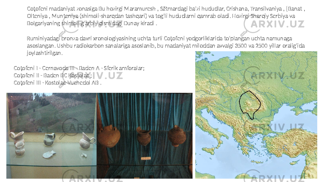 Coţofeni madaniyat zonasiga Bu hozirgi Maramuresh , Sătmardagi ba&#39;zi hududlar, Crishana, Transilvaniya , [Banat , Olteniya , Munteniya (shimoli-sharqdan tashqari) va tog&#39;li hududlarni qamrab oladi. Hozirgi Sharqiy Serbiya va Bolgariyaning shimoli-g&#39;arbiy qismidagi Dunay kiradi . Ruminiyadagi bronza davri xronologiyasining uchta turli Coţofeni yodgorliklarida to&#39;plangan uchta namunaga asoslangan. Ushbu radiokarbon sanalariga asoslanib, bu madaniyat miloddan avvalgi 3500 va 2500 yillar oralig&#39;ida joylashtirilgan. Coţofeni I - Cernavoda III - Baden A - Sferik amforalar; Coţofeni II - Baden BC Kostolac ; Coţofeni III - Kostolac-Vuchedol AB . 