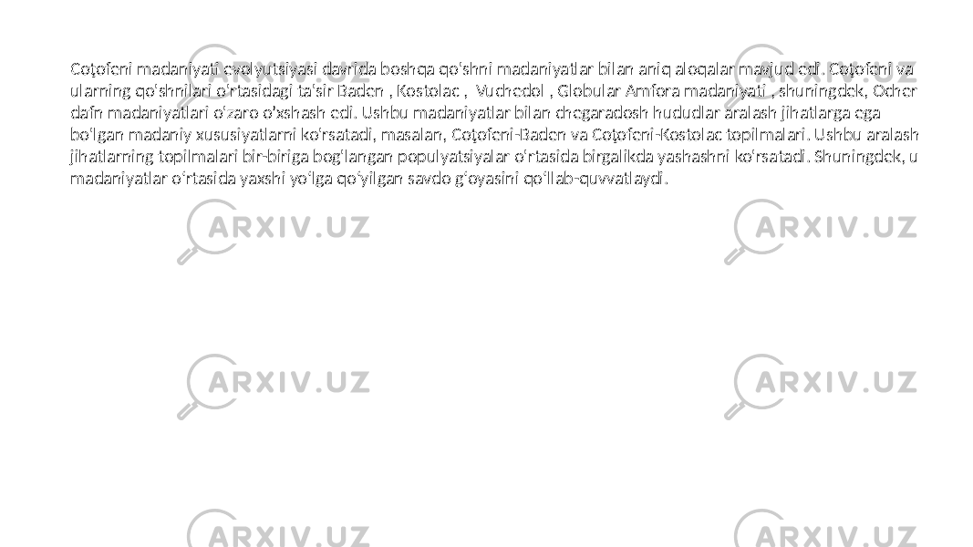 Coţofeni madaniyati evolyutsiyasi davrida boshqa qo&#39;shni madaniyatlar bilan aniq aloqalar mavjud edi. Coţofeni va ularning qo&#39;shnilari o&#39;rtasidagi ta&#39;sir Baden , Kostolac , Vuchedol , Globular Amfora madaniyati , shuningdek, Ocher dafn madaniyatlari o&#39;zaro o’xshash edi. Ushbu madaniyatlar bilan chegaradosh hududlar aralash jihatlarga ega bo&#39;lgan madaniy xususiyatlarni ko&#39;rsatadi, masalan, Coţofeni-Baden va Coţofeni-Kostolac topilmalari. Ushbu aralash jihatlarning topilmalari bir-biriga bog&#39;langan populyatsiyalar o&#39;rtasida birgalikda yashashni ko&#39;rsatadi. Shuningdek, u madaniyatlar oʻrtasida yaxshi yoʻlga qoʻyilgan savdo gʻoyasini qoʻllab-quvvatlaydi. 