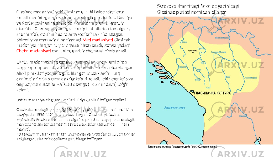 Glasinac madaniyati yoki Glasinac guruhi Bolqondagi erta metall davrining eng mashhur arxeologik guruhidir. U Bosniya va Gertsegovinaning sharqida, Serbiyaning janubi-g&#39;arbiy qismida , Chernogoriyaning shimoliy hududlarida tarqalgan , shuningdek, qo&#39;shni hududlarga sezilarli ta&#39;sir ko&#39;rsatgan. Shimoliy va markaziy Albaniyadagi Mati madaniyati Glasinak madaniyatining janubiy chegarasi hisoblanadi, Xorvatiyadagi Chetin madaniyati esa uning g&#39;arbiy chegarasi hisoblanadi. Ushbu madaniyatning asosiy xususiyati nekropollarni o&#39;rab turgan quruq tosh devorlar qoldiqlari bilan mustahkamlangan aholi punktlari yaqinida guruhlangan tepaliklardir . Eng qadimgilari erta bronza davriga to‘g‘ri keladi, lekin eng ko‘p va eng boy qabristonlar Hallstatt davriga (ilk temir davri) to‘g‘ri keladi. Ushbu madaniyatning tashuvchilari Illiriya qabilasi bo&#39;lgan deyiladi. Glasinak arxeologik yodgorligi 19-asrning oxiridan fanga ma&#39;lum. Tizimli tadqiqotlar 1886-1891 yillarda boshlangan. Glasinak platosida, keyinchalik Pracha va Drina hududiga tarqaldi; Shunday qilib, arxeologik ma&#39;noda &#34;Glasinac&#34; atamasi Glasinak platosidan tashqarida ham mavjud. 50 ga yaqin mustahkamlangan turar-joylar va 1200 dan ortiq qoʻrgʻonlar aniqlangan, ular nekropollarda guruhlarga boʻlingan. Sarayevo sharqidagi Sokolac yaqinidagi Glasinac platosi nomidan olingan 