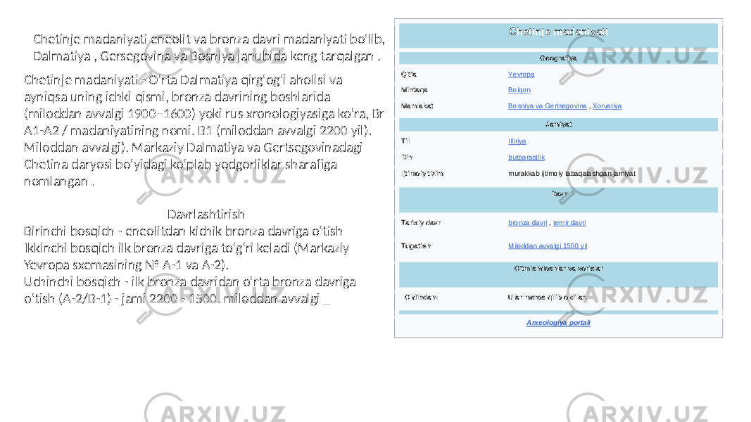 Chetinje madaniyati Geografiya Qit&#39;a Yevropa Mintaqa Bolqon Mamlakat Bosniya va Gertsegovina , Xorvatiya Jamiyat Til Illiriya Din butparastlik Ijtimoiy tizim murakkab ijtimoiy tabaqalashgan jamiyat Davr Tarixiy davr bronza davri , temir davri Tugatish Miloddan avvalgi 1500 yil O&#39;tmishdoshlar va vorislar Oldindan: Ular meros qilib oldilar: Arxeologiya portali Chetinje madaniyati eneolit va bronza davri madaniyati bo&#39;lib, Dalmatiya , Gersegovina va Bosniya janubida keng tarqalgan . Davrlashtirish Birinchi bosqich - eneolitdan kichik bronza davriga o&#39;tish Ikkinchi bosqich ilk bronza davriga to&#39;g&#39;ri keladi (Markaziy Yevropa sxemasining № A-1 va A-2). Uchinchi bosqich - ilk bronza davridan o&#39;rta bronza davriga o&#39;tish (A-2/B-1) - jami 2200 - 1500. miloddan avvalgi _Chetinje madaniyati - O&#39;rta Dalmatiya qirg&#39;og&#39;i aholisi va ayniqsa uning ichki qismi, bronza davrining boshlarida (miloddan avvalgi 1900–1600) yoki rus xronologiyasiga ko&#39;ra, Br A1-A2 / madaniyatining nomi. B1 (miloddan avvalgi 2200 yil). Miloddan avvalgi). Markaziy Dalmatiya va Gertsegovinadagi Chetina daryosi bo&#39;yidagi ko&#39;plab yodgorliklar sharafiga nomlangan . 