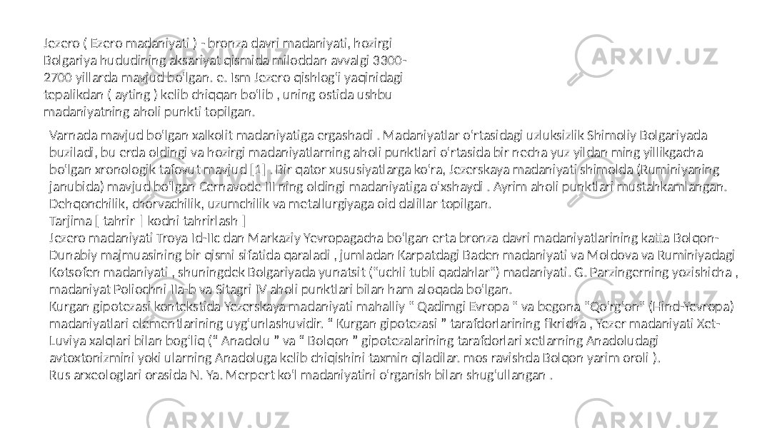 Jezero ( Ezero madaniyati ) - bronza davri madaniyati, hozirgi Bolgariya hududining aksariyat qismida miloddan avvalgi 3300- 2700 yillarda mavjud bo&#39;lgan. e. Ism Jezero qishlog&#39;i yaqinidagi tepalikdan ( ayting ) kelib chiqqan bo&#39;lib , uning ostida ushbu madaniyatning aholi punkti topilgan. Varnada mavjud bo&#39;lgan xalkolit madaniyatiga ergashadi . Madaniyatlar o&#39;rtasidagi uzluksizlik Shimoliy Bolgariyada buziladi, bu erda oldingi va hozirgi madaniyatlarning aholi punktlari o&#39;rtasida bir necha yuz yildan ming yillikgacha bo&#39;lgan xronologik tafovut mavjud [1] . Bir qator xususiyatlarga ko&#39;ra, Jezerskaya madaniyati shimolda (Ruminiyaning janubida) mavjud bo&#39;lgan Cernavode III ning oldingi madaniyatiga o&#39;xshaydi . Ayrim aholi punktlari mustahkamlangan. Dehqonchilik, chorvachilik, uzumchilik va metallurgiyaga oid dalillar topilgan. Tarjima [ tahrir | kodni tahrirlash ] Jezero madaniyati Troya Id-IIc dan Markaziy Yevropagacha bo&#39;lgan erta bronza davri madaniyatlarining katta Bolqon- Dunabiy majmuasining bir qismi sifatida qaraladi , jumladan Karpatdagi Baden madaniyati va Moldova va Ruminiyadagi Kotsofen madaniyati , shuningdek Bolgariyada yunatsit (&#34;uchli tubli qadahlar&#34;) madaniyati. G. Parzingerning yozishicha , madaniyat Poliochni IIa-b va Sitagri IV aholi punktlari bilan ham aloqada bo&#39;lgan. Kurgan gipotezasi kontekstida Yezerskaya madaniyati mahalliy &#34; Qadimgi Evropa &#34; va begona &#34;Qo&#39;rg&#39;on&#34; (Hind-Yevropa) madaniyatlari elementlarining uyg&#39;unlashuvidir. “ Kurgan gipotezasi ” tarafdorlarining fikricha , Yezer madaniyati Xet- Luviya xalqlari bilan bogʻliq (“ Anadolu ” va “ Bolqon ” gipotezalarining tarafdorlari xetlarning Anadoludagi avtoxtonizmini yoki ularning Anadoluga kelib chiqishini taxmin qiladilar. mos ravishda Bolqon yarim oroli ). Rus arxeologlari orasida N. Ya. Merpert ko&#39;l madaniyatini o&#39;rganish bilan shug&#39;ullangan . 