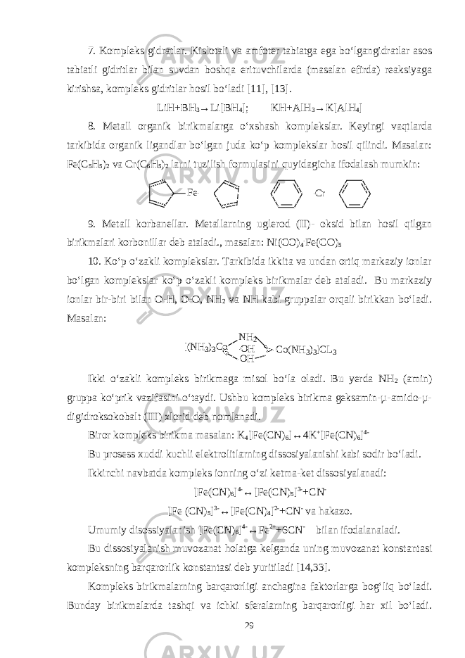 7. Kompleks gidratlar. Kislotali va amfoter tabiatga ega bo‘lgangidratlar asos tabiatli gidritlar bilan suvdan boshqa erituvchilarda (masalan efirda) reaksiyaga kirishsa, kompleks gidritlar hosil bo‘ladi [11], [13]. LiH+BH 3 →Li[BH 4 ]; KH+AlH 3 →K[AlH 4 ] 8. Metall organik birikmalarga o‘xshash komplekslar. Keyingi vaqtlarda tarkibida organik ligandlar bo‘lgan juda ko‘p komplekslar hosil qilindi. Masalan: Fe(C 5 H 5 ) 2 va Cr(C 6 H 5 ) 2 larni tuzilish formulasini quyidagicha ifodalash mumkin: F e C r 9. Metall korbanellar. Metallarning uglerod (II)- oksid bilan hosil qilgan birikmalari korbonillar deb ataladi., masalan: Ni(CO) 4 . Fe(CO) 5 10. Ko‘p o‘zakli komplekslar. Tarkibida ikkita va undan ortiq markaziy ionlar bo‘lgan komplekslar ko‘p o‘zakli kompleks birikmalar deb ataladi. Bu markaziy ionlar bir-biri bilan O-H, O-O, NH 2 va NH kabi gruppalar orqali birikkan bo‘ladi. Masalan: [ ( N H 3 ) 3 C o N H 2 O H O H C o ( N H 3 ) 3 ] C L 3 Ikki o‘zakli kompleks birikmaga misol bo‘la oladi. Bu yerda NH 2 (amin) gruppa ko‘prik vazifasini o‘taydi. Ushbu kompleks birikma geksamin-µ-amido-µ- digidroksokobalt (III) xlorid deb nomlanadi. Biror kompleks birikma masalan: K 4 [Fe(CN) 6 ]↔4K + [Fe(CN) 6 ] 4- Bu prosess xuddi kuchli elektrolitlarning dissosiyalanishi kabi sodir bo‘ladi. Ikkinchi navbatda kompleks ionning o‘zi ketma-ket dissosiyalanadi: [Fe(CN) 6 ] 4- ↔[Fe(CN) 5 ] 3- +CN - [Fe (CN) 5 ] 3- ↔[Fe(CN) 4 ] 2- +CN - va hakazo. Umumiy disossiyalanish [Fe(CN) 6 ] 4- ↔Fe 2+ +6CN - bilan ifodalanaladi. Bu dissosiyalanish muvozanat holatga kelganda uning muvozanat konstantasi kompleksning barqarorlik konstantasi deb yuritiladi [14,33]. Kompleks birikmalarning barqarorligi anchagina faktorlarga bog‘liq bo‘ladi. Bunday birikmalarda tashqi va ichki sferalarning barqarorligi har xil bo‘ladi. 29 