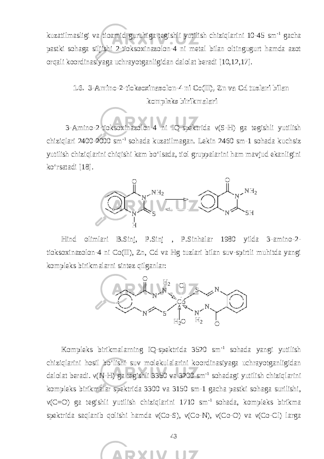 kuzatilmasligi va tioamid guruhiga tegishli yutilish chiziqlarini 10-45 sm -1 gacha pastki sohaga siljishi 2-tioksoxinazolon-4 ni metal bilan oltingugurt hamda azot orqali koordinasiyaga uchrayotganligidan dalolat beradi [10,12,17]. 1.6. 3-Amino-2-tioksoxinazolon-4 ni Co(II), Zn va Cd tuzlari bilan kompleks birikmalari 3-Amino-2-tioksoxinazolon-4 ni IQ-spektrida ν (S-H) ga tegishli yutilish chiziqlari 2400-2000 sm -1 sohada kuzatilmagan. Lekin 2460 sm-1 sohada kuchsiz yutilish chiziqlarini chiqishi kam bo‘lsada, tiol gruppalarini ham mavjud ekanligini ko‘rsatadi [18].N N O NH2 S H N N SH O NH2 Hind olimlari B.Sinj, P.Sinj , P.Sinhalar 1980 yilda 3-amino-2- tioksoxinazolon-4 ni Co(II), Zn, Cd va Hg tuzlari bilan suv-spirtli muhitda yangi kompleks birikmalarni sintez qilganlar: H2 H2 Cl H2O N N O S N N N O N S Co Kompleks birikmalarning IQ-spektrida 3520 sm -1 sohada yangi yutilish chiziqlarini hosil bo‘lishi suv molekulalarini koordinasiyaga uchrayotganligidan dalolat beradi. ν(N-H) ga tegishli 3350 va 3200 sm -1 sohadagi yutilish chiziqlarini kompleks birikmalar spektrida 3300 va 3150 sm-1 gacha pastki sohaga surilishi, ν(C=O) ga tegishli yutilish chiziqlarini 1710 sm -1 sohada, kompleks birikma spektrida saqlanib qolishi hamda ν(Co-S), ν(Co-N), ν(Co-O) va ν(Co-Cl) larga 43 