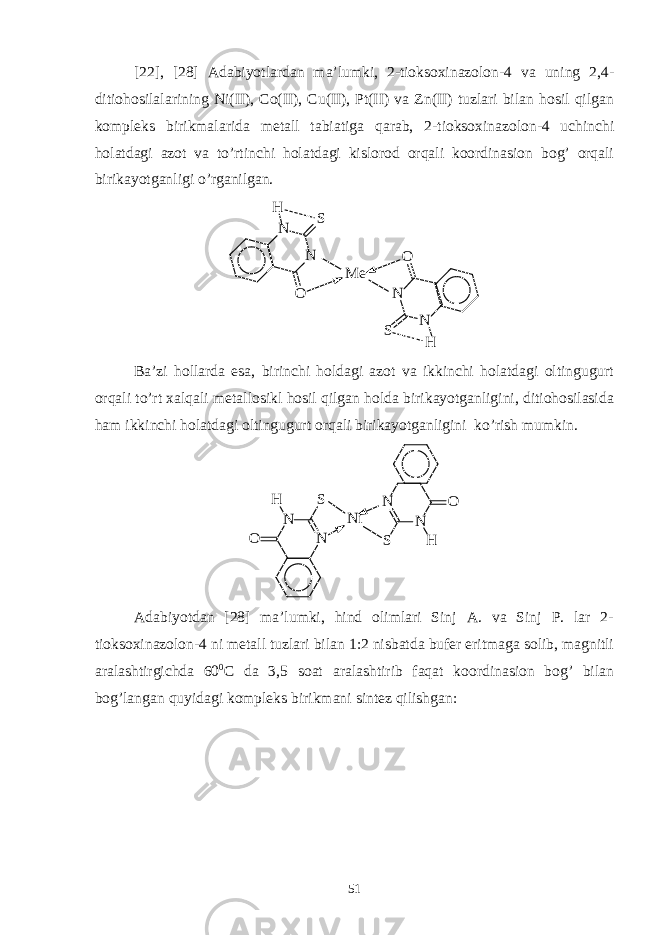 [22], [28] Adabiyotlardan ma’lumki, 2-tioksoxinazolon-4 va uning 2,4- ditiohosilalarining Ni(II), Co(II), Cu(II), Pt(II) va Zn(II) tuzlari bilan hosil qilgan kompleks birikmalarida metall tabiatiga qarab, 2-tioksoxinazolon-4 uchinchi holatdagi azot va to’rtinchi holatdagi kislorod orqali koordinasion bog’ orqali birikayotganligi o’rganilgan. N NO S HNN O SH M e Ba’zi hollarda esa, birinchi holdagi azot va ikkinchi holatdagi oltingugurt orqali to’rt xalqali metallosikl hosil qilgan holda birikayotganligini, ditiohosilasida ham ikkinchi holatdagi oltingugurt orqali birikayotganligini ko’rish mumkin. N N NN O S N i S O HH Adabiyotdan [28] ma’lumki, hind olimlari Sinj A. va Sinj P. lar 2- tioksoxinazolon-4 ni metall tuzlari bilan 1:2 nisbatda bufer eritmaga solib, magnitli aralashtirgichda 60 0 C da 3,5 soat aralashtirib faqat koordinasion bog’ bilan bog’langan quyidagi kompleks birikmani sintez qilishgan: 51 