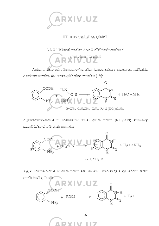 III BOB. TAJRIBA QISMI 3.1. 2-Tioksoxinazolon-4 va 2-alkiltioxinazolon-4 larni olinish usullari Antranil kislotasini tiomochevina bilan kondensatsiya reaksiyasi natijasida 2-tioksoxinazolon-4ni sintez qilib olish mumkin [18]: C O O H N H2 N NO S H 2 OH 2 N H 2 N C = S H H N H 3 R=CH 3 , C 6 H 4 CH 3 , C 6 H 5 , 2,4,6-(NO 2 ) 3 C 6 H 2 . 2-Tioksoxinazolon-4 ni hosilalarini sintez qilish uchun (NH 4 SCN) ammoniy radanit ta’sir ettirib olish mumkin: C O O H N H 2 N NO S H 2 OH H N H 3 R N H 4 S C N R R=H, CH 3 , Br. 3-Alkiltioxinazolon-4 ni olish uchun esa, antranil kislotasiga alkyl radonit ta’sir ettirib hosil qilinadi: C O O H N H 2 N NO S R H 2 O HR N C S 55 