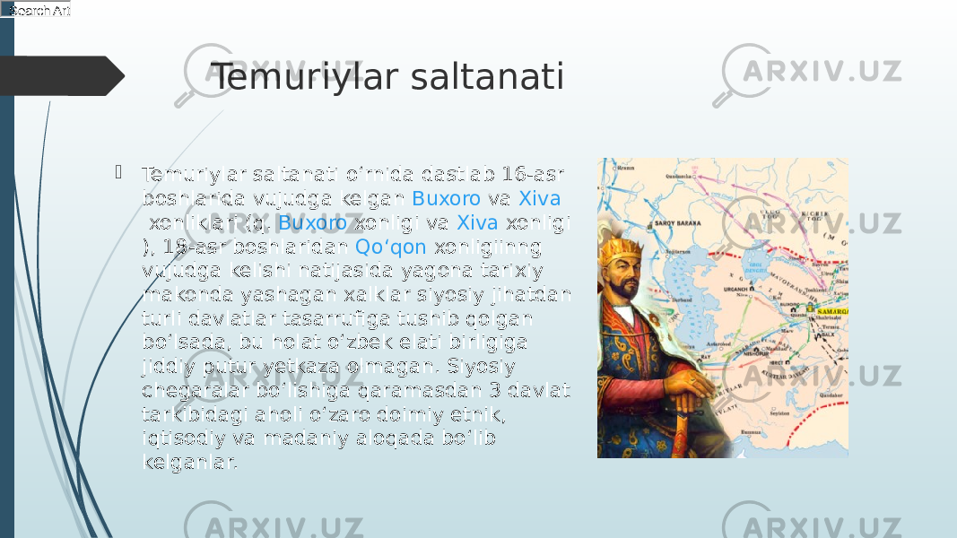 Temuriylar saltanati  Temuriylar saltanati oʻrnida dastlab 16-asr boshlarida vujudga kelgan  Buxoro  va  Xiva  xonliklari (q.  Buxoro xonligi  va  Xiva xonligi ), 18-asr boshlaridan  Qoʻqon  xonligiinng vujudga kelishi natijasida yagona tarixiy makonda yashagan xalklar siyosiy jihatdan turli davlatlar tasarrufiga tushib qolgan boʻlsada, bu holat oʻzbek elati birligiga jiddiy putur yetkaza olmagan. Siyosiy chegaralar boʻlishiga qaramasdan 3 davlat tarkibidagi aholi oʻzaro doimiy etnik, iqtisodiy va madaniy aloqada boʻlib kelganlar.Search Art 