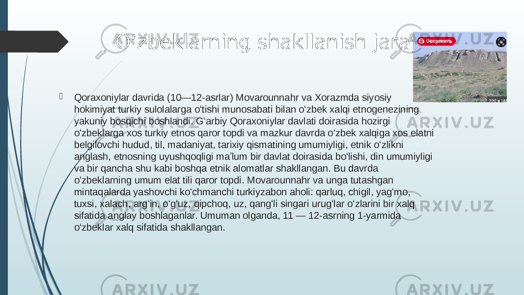 Oʻzbeklarning shakllanish jarayoni  Qoraxoniylar  davrida (10—12-asrlar) Movarounnahr va Xorazmda siyosiy hokimiyat turkiy sulolalarga oʻtishi munosabati bilan oʻzbek xalqi etnogenezining yakuniy bosqichi boshlandi. Gʻarbiy Qoraxoniylar davlati doirasida hozirgi oʻzbeklarga xos turkiy etnos qaror topdi va mazkur davrda oʻzbek xalqiga xos elatni belgilovchi hudud, til, madaniyat, tarixiy qismatining umumiyligi, etnik oʻzlikni anglash, etnosning uyushqoqligi maʼlum bir davlat doirasida boʻlishi, din umumiyligi va bir qancha shu kabi boshqa etnik alomatlar shakllangan. Bu davrda oʻzbeklarning umum elat tili qaror topdi. Movarounnahr va unga tutashgan mintaqalarda yashovchi koʻchmanchi turkiyzabon aholi: qarluq, chigil, yagʻmo, tuxsi, xalach, argʻin, oʻgʻuz, qipchoq, uz, qangʻli singari urugʻlar oʻzlarini bir xalq sifatida anglay boshlaganlar. Umuman olganda, 11 — 12-asrning 1-yarmida oʻzbeklar xalq sifatida shakllangan. 