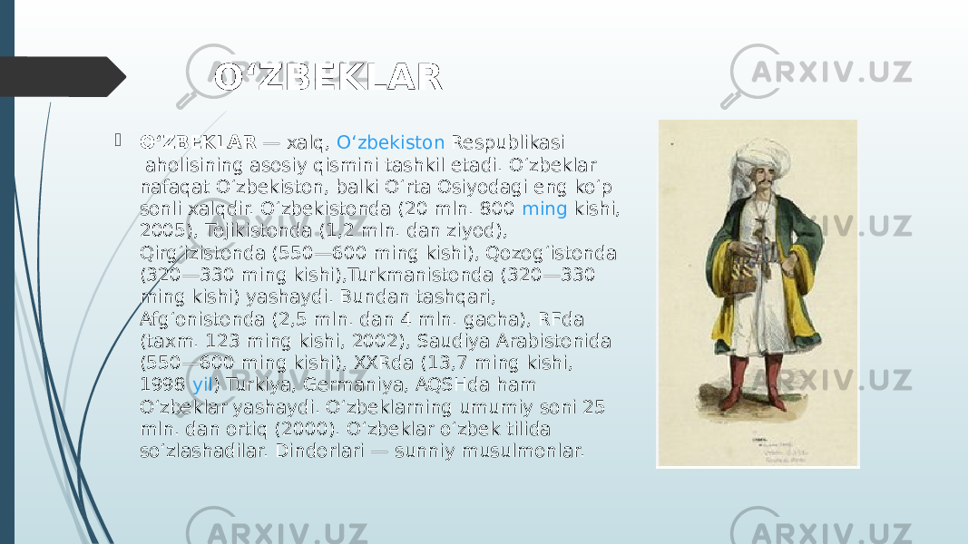 OʻZBEKLAR  OʻZBEKLAR  — xalq,  Oʻzbekiston Respublikasi  aholisining asosiy qismini tashkil etadi. Oʻzbeklar nafaqat Oʻzbekiston, balki Oʻrta Osiyodagi eng koʻp sonli xalqdir. Oʻzbekistonda (20 mln. 800  ming  kishi, 2005), Tojikistonda (1,2 mln. dan ziyod), Qirgʻizistonda (550—600 ming kishi), Qozogʻistonda (320—330 ming kishi),Turkmanistonda (320—330 ming kishi) yashaydi. Bundan tashqari, Afgʻonistonda (2,5 mln. dan 4 mln. gacha), RFda (taxm. 123 ming kishi, 2002), Saudiya Arabistonida (550—600 ming kishi), XXRda (13,7 ming kishi, 1998  yil ) Turkiya, Germaniya, AQSHda ham Oʻzbeklar yashaydi. Oʻzbeklarning umumiy soni 25 mln. dan ortiq (2000). Oʻzbeklar oʻzbek tilida soʻzlashadilar. Dindorlari — sunniy musulmonlar. 