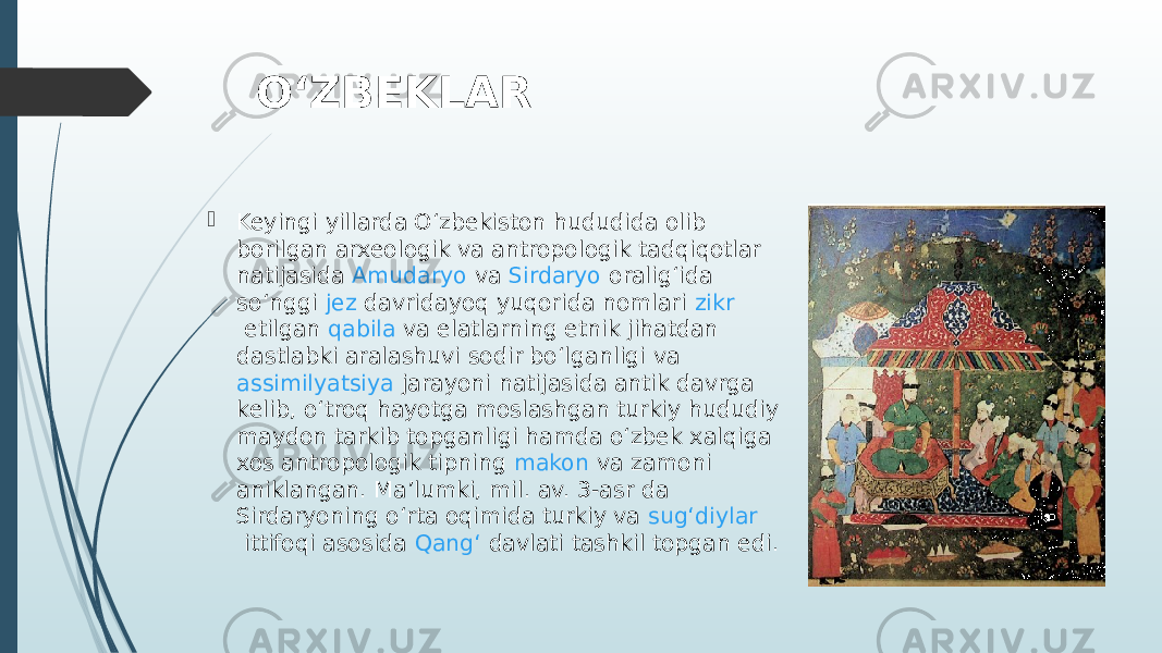 OʻZBEKLAR  Keyingi yillarda Oʻzbekiston hududida olib borilgan arxeologik va antropologik tadqiqotlar natijasida  Amudaryo  va  Sirdaryo  oraligʻida soʻnggi  jez  davridayoq yuqorida nomlari  zikr  etilgan  qabila  va elatlarning etnik jihatdan dastlabki aralashuvi sodir boʻlganligi va  assimilyatsiya  jarayoni natijasida antik davrga kelib, oʻtroq hayotga moslashgan turkiy hududiy  maydon  tarkib topganligi hamda oʻzbek xalqiga xos antropologik tipning  makon  va zamoni aniklangan. Maʼlumki, mil. av. 3-asr da Sirdaryoning oʻrta oqimida turkiy va  sugʻdiylar  ittifoqi asosida  Qangʻ davlati  tashkil topgan edi. 