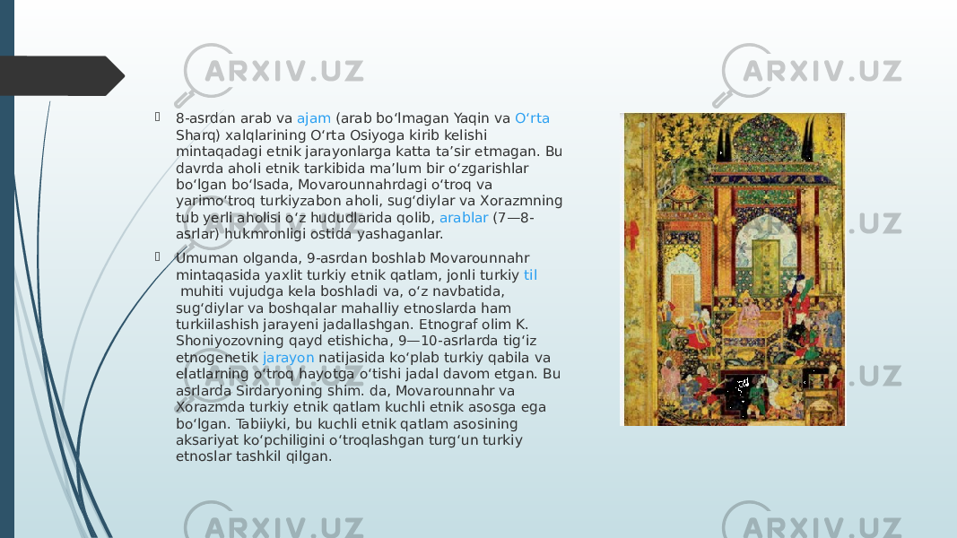  8-asrdan arab va  ajam  (arab boʻlmagan Yaqin va  Oʻrta Sharq ) xalqlarining Oʻrta Osiyoga kirib kelishi mintaqadagi etnik jarayonlarga katta taʼsir etmagan. Bu davrda aholi etnik tarkibida maʼlum bir oʻzgarishlar boʻlgan boʻlsada, Movarounnahrdagi oʻtroq va yarimoʻtroq turkiyzabon aholi, sugʻdiylar va Xorazmning tub yerli aholisi oʻz hududlarida qolib,  arablar  (7—8- asrlar) hukmronligi ostida yashaganlar.  Umuman olganda, 9-asrdan boshlab Movarounnahr mintaqasida yaxlit turkiy etnik qatlam, jonli turkiy  til  muhiti vujudga kela boshladi va, oʻz navbatida, sugʻdiylar va boshqalar mahalliy etnoslarda ham turkiilashish jarayeni jadallashgan. Etnograf olim K. Shoniyozovning qayd etishicha, 9—10-asrlarda tigʻiz etnogenetik  jarayon  natijasida koʻplab turkiy qabila va elatlarning oʻtroq hayotga oʻtishi jadal davom etgan. Bu asrlarda Sirdaryoning shim. da, Movarounnahr va Xorazmda turkiy etnik qatlam kuchli etnik asosga ega boʻlgan. Tabiiyki, bu kuchli etnik qatlam asosining aksariyat koʻpchiligini oʻtroqlashgan turgʻun turkiy etnoslar tashkil qilgan. 