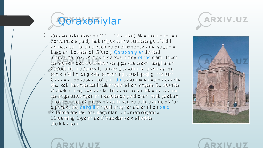 Qoraxoniylar  Qoraxoniylar  davrida (11 —12-asrlar) Movarounnahr va Xorazmda siyosiy hokimiyat turkiy sulolalarga oʻtishi munosabati bilan oʻzbek xalqi etnogenezining yaquniy bosqichi boshlandi. Gʻarbiy  Qoraxoniylar davlati  doirasida hoz. Oʻzbeklarga xos turkiy  etnos   qaror  topdi va mazkur davrda oʻzbek xalqiga xos elatni belgilovchi hudud, til, madaniyat, tarixiy qismatining umumiyligi, etnik oʻzlikni anglash, etnosning uyushqoqligi maʼlum bir  davlat  doirasida boʻlishi,  din  umumiyligi va bir qancha shu kabi boshqa etnik alomatlar shakllangan. Bu davrda Oʻzbeklarning umum elat tili qaror topdi. Movarounnahr va unga tutashgan mintaqalarda yashovchi turkiyzabon aholi: qarluq, chigil, yagʻmo, tuxsi, xalach, argʻin, oʻgʻuz, qipchoq, uz,  qangʻli  singari urugʻlar oʻzlarini bir  xalq  sifatida anglay boshlaganlar. Umuman olganda, 11 — 12-asrning 1-yarmida Oʻzbeklar xalq sifatida shakllangan. 