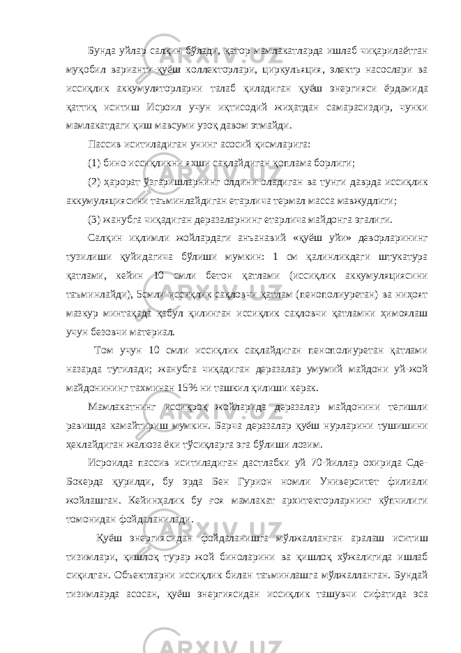 Бунда уйлар салқин бўлади, қатор мамлакатларда ишлаб чиқарилаётган муқобил варианти-қуёш коллекторлари, циркульяция, электр насослари ва иссиқлик аккумуляторларни талаб қиладиган қуёш энергияси ёрдамида қаттиқ иситиш Исроил учун иқтисодий жиҳатдан самарасиздир, чунки мамлакатдаги қиш мавсуми узоқ давом этмайди. Пассив иситиладиган унинг асосий қисмларига: (1) бино иссиқликни яхши сақлайдиган қоплама борлиги; (2) ҳарорат ўзгаришларнинг олдини оладиган ва тунги даврда иссиқлик аккумуляциясини таъминлайдиган етарлича термал масса мавжудлиги; (3) жанубга чиқадиган деразаларнинг етарлича майдонга эгалиги. Салқин иқлимли жойлардаги анъанавий «қуёш уйи» деворларининг тузилиши қуйидагича бўлиши мумкин: 1 см қалинликдаги штукатура қатлами, кейин 10 смли бетон қатлами (иссиқлик аккумуляциясини таъминлайди), 5смли иссиқлик сақловчи қатлам (пенополиуретан) ва ниҳоят мазкур минтақада қабул қилинган иссиқлик сақловчи қатламни ҳимоялаш учун безовчи материал. Том учун 10 смли иссиқлик сақлайдиган пенополиуретан қатлами назарда тутилади; жанубга чиқадиган деразалар умумий майдони уй-жой майдонининг тахминан 15% ни ташкил қилиши керак. Мамлакатнинг иссиқроқ жойларида деразалар майдонини тегишли равишда камайтириш мумкин. Барча деразалар қуёш нурларини тушишини ҳеклайдиган жалюза ёки тўсиқларга эга бўлиши лозим. Исроилда пассив иситиладиган дастлабки уй 70-йиллар охирида Сде- Бокерда қурилди, бу эрда Бен Гурион номли Университет филиали жойлашган. Кейинҳалик бу ғоя мамлакат архитекторларнинг кўпчилиги томонидан фойдаланилади. Қуёш энергиясидан фойдаланишга мўлжалланган аралаш иситиш тизимлари, қишлоқ турар жой биноларини ва қишлоқ хўжалигида ишлаб c иқилган. Объектларни иссиқлик билан таъминлашга мўлжалланган. Бундай тизимларда асосан, қуёш энергиясидан иссиқлик ташувчи сифатида эса 