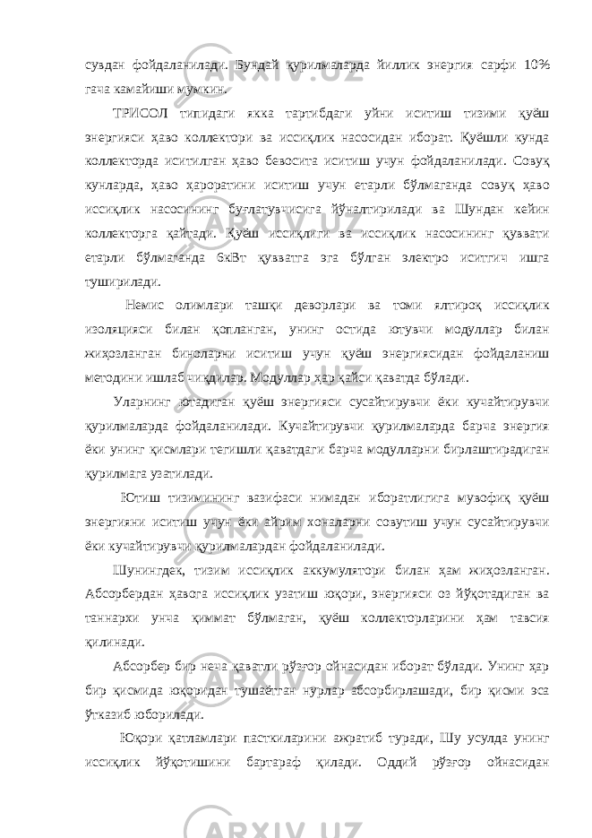 сувдан фойдаланилади. Бундай қурилмаларда йиллик энергия сарфи 10% гача камайиши мумкин. ТРИСОЛ типидаги якка тартибдаги уйни иситиш тизими қуёш энергияси ҳаво коллектори ва иссиқлик насосидан иборат. Қуёшли кунда коллекторда иситилган ҳаво бевосита иситиш учун фойдаланилади. Совуқ кунларда, ҳаво ҳароратини иситиш учун етарли бўлмаганда совуқ ҳаво иссиқлик насосининг буғлатувчисига йўналтирилади ва Шундан кейин коллекторга қайтади. Қуёш иссиқлиги ва иссиқлик насосининг қуввати етарли бўлмаганда 6кВт қувватга эга бўлган электро иситгич ишга туширилади. Немис олимлари ташқи деворлари ва томи ялтироқ иссиқлик изоляцияси билан қопланган, унинг остида ютувчи модуллар билан жиҳозланган биноларни иситиш учун қуёш энергиясидан фойдаланиш методини ишлаб чиқдилар. Модуллар ҳар қайси қаватда бўлади. Уларнинг ютадиган қуёш энергияси сусайтирувчи ёки кучайтирувчи қурилмаларда фойдаланилади. Кучайтирувчи қурилмаларда барча энергия ёки унинг қисмлари тегишли қаватдаги барча модулларни бирлаштирадиган қурилмага узатилади. Ютиш тизимининг вазифаси нимадан иборатлигига мувофиқ қуёш энергияни иситиш учун ёки айрим хоналарни совутиш учун сусайтирувчи ёки кучайтирувчи қурилмалардан фойдаланилади. Шунингдек, тизим иссиқлик аккумулятори билан ҳам жиҳозланган. Абсорбердан ҳавога иссиқлик узатиш юқори, энергияси оз йўқотадиган ва таннархи унча қиммат бўлмаган, қуёш коллекторларини ҳам тавсия қилинади. Абсорбер бир неча қаватли рўзғор ойнасидан иборат бўлади. Унинг ҳар бир қисмида юқоридан тушаётган нурлар абсорбирлашади, бир қисми эса ўтказиб юборилади. Юқори қатламлари пасткиларини ажратиб туради, Шу усулда унинг иссиқлик йўқотишини бартараф қилади. Оддий рўзғор ойнасидан 