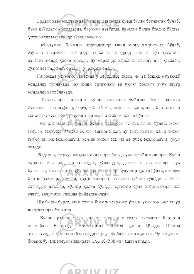 Эрдаги ҳаёт миллионлаб йиллар давомида қуёш билан боғланган бўлиб, буни қуйидаги мисолларда, биринчи навбатда, ёруғлик билан боғлиқ бўлган фотосинтез жараёнида кўриш мумкин. Маълумки, ўсимлик япроқларида яшил модда-хлорифилл бўлиб, ёруғлик энергияси таъсирида карбонат ангидрид гази ва сув ҳисобига органик модда ҳосил қилади. Бу жараёнда карбонат ангидридни ҳаводан, сувни эса илдизлар орқали тупроқдан олади. Натижада ўсимлик танасида углеродлар, оқсил, ёғ ва бошқа мураккаб моддалар тўпланади. Бу киши организми ва унинг соғлиғи учун зарур моддалар ҳисобланади. Иккинчидан, ҳозирги кунда инсонлар фойдаланаётган органик ёқилғилар - тошкўмир, торф, табиий газ, нефть ва бошқалар, бир вақтлар фотосинтез жараёнида қуёш энергияси ҳисобига ҳосил бўлган. Аниқланишича, Эрдаги ёқилғи заҳираси чегараланган бўлиб, жами энергия заҳираси 2*1023 Ж ни ташкил этади. Бу энергиянинг катта қисми (94%) қаттиқ ёқилғиларга, қолган қисми эса газ ва суюқ ёқилғиларга тўғри келади. Эрдаги ҳаёт учун муҳим омиллардан бири, сувнинг айланишидир. Қуёш нурлари таъсирида эр юзасидан, кўллардан, денгиз ва океанлардан сув буғланиб, атмосферага кўтарилади. Натижада булутлар ҳосил бўлиб, маълум бир шароитларда ёмғир, қор шаклида эр юзасига қайтиб тушади ва ёғин- сочиндан дарёлар, кўллар ҳосил бўлади. Дарёлар суви энергиясидан эса электр энергияси олишда фойдаланилади. Шу билан бирга, ёғин-сочин ўсимликларнинг ўсиши учун ҳам энг зарур шартларидан биридир. Қуёш нурлари таъсирида эр сатҳининг турли қисмлари бир хил исимайди. Натижада атмосферада Шамол ҳосил бўлади. Шамол энергиясидан ҳам амалий мақсадлар учун фойдаланиш мумкин, Чунки унинг йиллик ўртача энергия заҳираси 1,66 1020 Ж ни ташкил этади. 