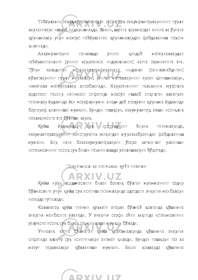 Тайёрловчи заводлар томонидан иссиқ сув аккумуляторларининг турли вариантлари ишлаб чиқарилмоқда. Лекин, шунга қарамасдан кичик ва ўртача қурилмалар учун махсус тайёрланган қурилмалардан фойдаланиш тавсия қилинади. Аккумуляторни танлашда унинг қандай материаллардан тайёрланганлиги (унинг каррозияга чидамлилиги) катта аҳамиятига эга. Тўғри келадиган материалларкоррозияга чидамли (зангламайдиган) пўлатларнинг турли маркалари, рангли металларнинг арзон қотишмалари, нометалл материаллар ҳисобланади. Каррозиянинг гальваник жуфтлик ҳодисаси таъсир натижаси сифатида махсус ишлаб c иқилган электрон тизимлар ёрдамида ёки «сарфланувчи анод» деб аталувчи қурилма ёрдамида бартараф қилиниши мумкин. Бундан ташқари, аккумулятор, яхши иссиқлик изоляциясига эга бўлиши керак. Қуёш ёрдамида, сув иситишнинг йирик тизимларида, аккумляторларининг конструктив жиҳатдан мураккаброғидан фойдаланиш мумкин. Бир неча бакаккумуляторларни ўзаро кетма-кет уланиши истеъмолчини иссиқ сув билан таъминлашда узилишларни йўқотади. Тақсимлаш ва истеъмол қуйи тизими Қуёш нури етишмаслиги билан боғлиқ бўлган муаммонинг содир бўлмаслиги учун қуёш сув иситиш тизимларида одатдаги энергия манбалари назарда тутилади. Коллектор қуёш тизими қуввати етарли бўлмай қолганда қўшимча энергия манбасига уланади. У энергия сарфи айни вақтида истеъмолчини узлуксиз иссиқ сув билан таъминлаши мумкин бўлади. Унчалик катта бўлмаган қуёш қурилмаларида қўшимча энергия сифатида электр сув иситгичлари хизмат қилади. Бундан ташқари газ ва мазут гарелкалари қўлланиши мумкин. Баъзи ҳолларда қўшимча 