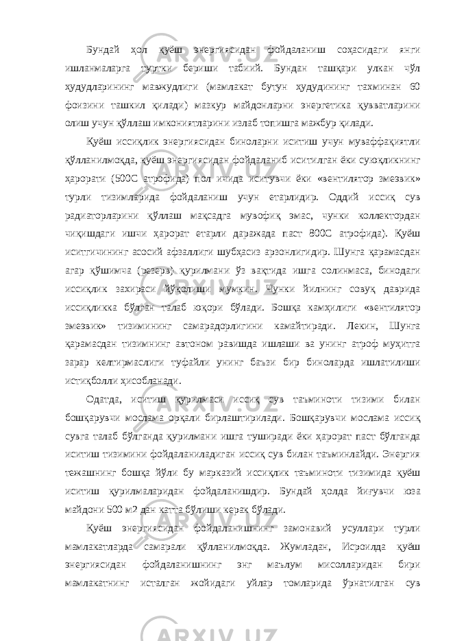 Бундай ҳол қуёш энергиясидан фойдаланиш соҳасидаги янги ишланмаларга туртки бериши табиий. Бундан ташқари улкан чўл ҳудудларининг мавжудлиги (мамлакат бутун ҳудудининг тахминан 60 фоизини ташкил қилади) мазкур майдонларни энергетика қувватларини олиш учун қўллаш имкониятларини излаб топишга мажбур қилади. Қуёш иссиқлик энергиясидан биноларни иситиш учун муваффақиятли қўлланилмоқда, қуёш энергиясидан фойдаланиб иситилган ёки суюқликнинг ҳарорати (500С атрофида) пол ичида иситувчи ёки «вентилятор змеэвик» турли тизимларида фойдаланиш учун етарлидир. Оддий иссиқ сув радиаторларини қўллаш мақсадга мувофиқ эмас, чунки коллектордан чиқишдаги ишчи ҳарорат етарли даражада паст 800С атрофида). Қуёш иситгичининг асосий афзаллиги шубҳасиз арзонлигидир. Шунга қарамасдан агар қўшимча (резерв) қурилмани ўз вақтида ишга солинмаса, бинодаги иссиқлик захираси йўқолиши мумкин. Чунки йилнинг совуқ даврида иссиқликка бўлган талаб юқори бўлади. Бошқа камҳилиги «вентилятор змеэвик» тизимининг самарадорлигини камайтиради. Лекин, Шунга қарамасдан тизимнинг автоном равишда ишлаши ва унинг атроф муҳитга зарар келтирмаслиги туфайли унинг баъзи бир биноларда ишлатилиши истиқболли ҳисобланади. Одатда, иситиш қурилмаси иссиқ сув таъминоти тизими билан бошқарувчи мослама орқали бирлаштирилади. Бошқарувчи мослама иссиқ сувга талаб бўлганда қурилмани ишга туширади ёки ҳарорат паст бўлганда иситиш тизимини фойдаланиладиган иссиқ сув билан таъминлайди. Энергия тежашнинг бошқа йўли бу марказий иссиқлик таъминоти тизимида қуёш иситиш қурилмаларидан фойдаланишдир. Бундай ҳолда йиғувчи юза майдони 500 м2 дан катта бўлиши керак бўлади. Қуёш энергиясидан фойдаланишнинг замонавий усуллари турли мамлакатларда самарали қўлланилмоқда. Жумладан, Исроилда қуёш энергиясидан фойдаланишнинг энг маълум мисолларидан бири мамлакатнинг исталган жойидаги уйлар томларида ўрнатилган сув 