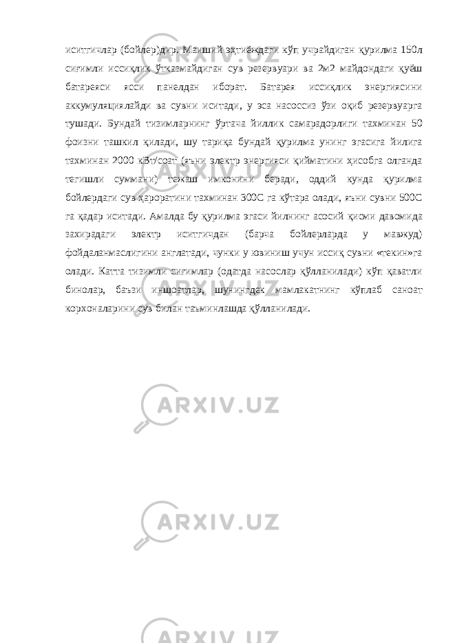 иситгичлар (бойлер)дир. Маиший эҳтиёждаги кўп учрайдиган қурилма 150л сиғимли иссиқлик ўтказмайдиган сув резервуари ва 2м2 майдондаги қуёш батареяси ясси панелдан иборат. Батарея иссиқлик энергиясини аккумуляциялайди ва сувни иситади, у эса насоссиз ўзи оқиб резервуарга тушади. Бундай тизимларнинг ўртача йиллик самарадорлиги тахминан 50 фоизни ташкил қилади, шу тариқа бундай қурилма унинг эгасига йилига тахминан 2000 кВт/соат (яъни электр энергияси қийматини ҳисобга олганда тегишли суммани) тежаш имконини беради, оддий кунда қурилма бойлердаги сув ҳароратини тахминан 300С га кўтара олади, яъни сувни 500С га қадар иситади. Амалда бу қурилма эгаси йилнинг асосий қисми давомида захирадаги электр иситгичдан (барча бойлерларда у мавжуд) фойдаланмаслигини англатади, чунки у ювиниш учун иссиқ сувни «текин»га олади. Катта тизимли сиғимлар (одатда насослар қўлланилади) кўп қаватли бинолар, баъзи иншоатлар, шунингдек мамлакатнинг кўплаб саноат корхоналарини сув билан таъминлашда қўлланилади. 