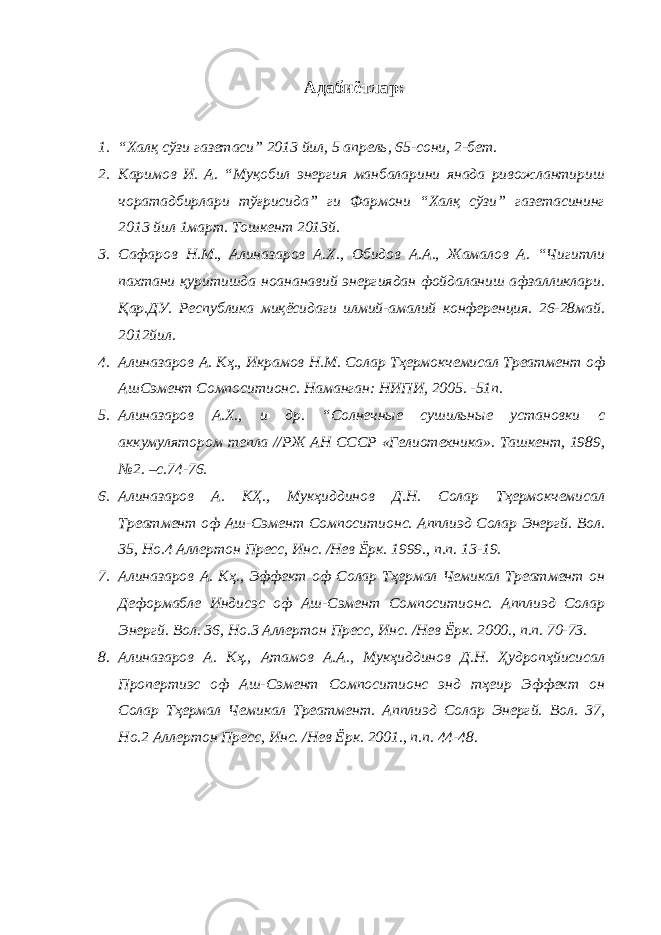 Адабиётлар: 1. “Халқ сўзи газетаси” 2013 йил, 5 апрель, 65-сони, 2-бет. 2. Каримов И. А. “Муқобил энергия манбаларини янада ривожлантириш чоратадбирлари тўғрисида” ги Фармони “Халқ сўзи” газетасининг 2013 йил 1март. Тошкент 2013й. 3. Сафаров Н.М., Алиназаров А.Х., Обидов А.А., Жамалов А. “Чигитли пахтани қуритишда ноананавий энергиядан фойдаланиш афзалликлари. Қар.ДУ. Республика миқёсидаги илмий-амалий конференция. 26-28май. 2012йил. 4. Алиназаров А. Кҳ., Икрамов Н.М. Солар Тҳермокчемиcал Треатмент оф АшCэмент Cомпоситионс. Наманган: НИПИ, 2005. -51п. 5. Алиназаров А.Х., и др. “Солнечные сушильные установки с аккумулятором тепла //РЖ АН СССР «Гелиотехника». Ташкент, 1989, №2. –с.74-76. 6. Алиназаров А. КҲ., Мукҳиддинов Д.Н. Солар Тҳермокчемиcал Треатмент оф Аш-Cэмент Cомпоситионс. Апплиэд Солар Энергй. Вол. 35, Но.4 Аллертон Пресс, Инс. /Нев Ёрк. 1999., п.п. 13-19. 7. Алиназаров А. Кҳ., Эффект оф Солар Тҳермал Чемикал Треатмент он Деформабле Индиcэс оф Аш-Cэмент Cомпоситионс. Апплиэд Солар Энергй. Вол. 36, Но.3 Аллертон Пресс, Инс. /Нев Ёрк. 2000., п.п. 70-73. 8. Алиназаров А. Кҳ., Атамов А.А., Мукҳиддинов Д.Н. Ҳудропҳйисиcал Пропертиэс оф Аш-Cэмент Cомпоситионс энд тҳеир Эффект он Солар Тҳермал Чемикал Треатмент. Апплиэд Солар Энергй. Вол. 37, Но.2 Аллертон Пресс, Инс. /Нев Ёрк. 2001., п.п. 44-48. 