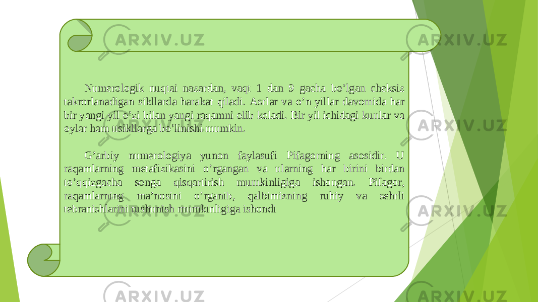 Numerologik nuqtai nazardan, vaqt 1 dan 9 gacha boʼlgan cheksiz takrorlanadigan sikllarda harakat qiladi. А srlar va oʼn yillar davomida har bir yangi yil oʼzi bilan yangi raqamni olib keladi. Bir yil ichidagi kunlar va oylar ham ttsikllarga boʼlinishi mumkin.   Gʼarbiy numerologiya yunon faylasufi Pifagorning asosidir. U raqamlarning metafizikasini oʼrgangan va ularning har birini birdan toʼqqizgacha songa qisqartirish mumkinligiga ishongan. Pifagor, raqamlarning maʼnosini oʼrganib, qalbimizning ruhiy va sehrli tebranishlarini tushunish mumkinligiga ishondi 