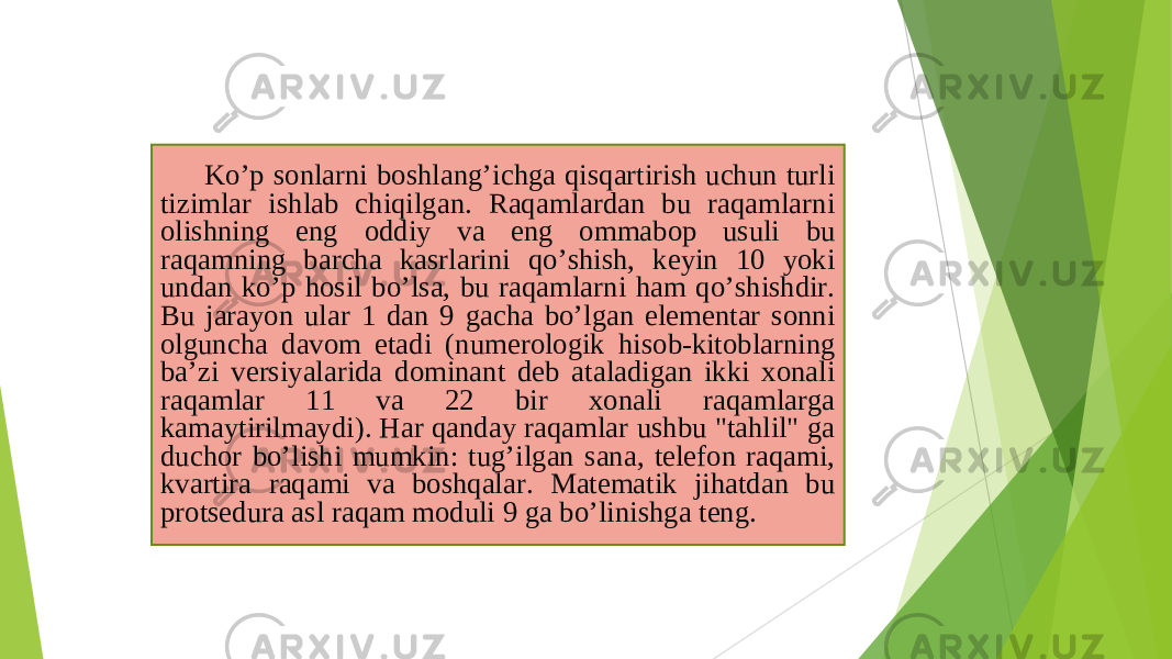 Koʼp sonlarni boshlangʼichga qisqartirish uchun turli tizimlar ishlab chiqilgan. Raqamlardan bu raqamlarni olishning eng oddiy va eng ommabop usuli bu raqamning barcha kasrlarini qoʼshish, keyin 10 yoki undan koʼp hosil boʼlsa, bu raqamlarni ham qoʼshishdir. Bu jarayon ular 1 dan 9 gacha boʼlgan elementar sonni olguncha davom etadi (numerologik hisob-kitoblarning baʼzi versiyalarida dominant deb ataladigan ikki xonali raqamlar 11 va 22 bir xonali raqamlarga kamaytirilmaydi). Har qanday raqamlar ushbu &#34;tahlil&#34; ga duchor boʼlishi mumkin: tugʼilgan sana, telefon raqami, kvartira raqami va boshqalar. Matematik jihatdan bu protsedura asl raqam moduli 9 ga boʼlinishga teng. 