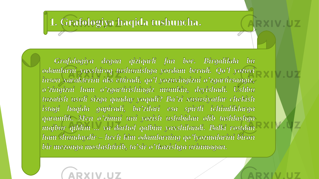 Grafologiya degan qiziqarli fan bor. Birgalikda bu odamlarni yaxshiroq tushunishga yordam beradi. Qoʼl yozuvi inson xarakterini aks ettiradi, qoʼl yozuvingizni oʼzgartirsangiz, oʼzingizni ham oʼzgartirishingiz mumkin, deyishadi. Ushbu tuzatish usuli sizga qanday yoqadi? Baʼzi xususiyatlar chekish istagi haqida gapiradi, baʼzilari esa spirtli ichimliklarga qaramlik. Men oʼzimni uni yozish uslubidan olib tashlashga majbur qildim ... va darhol qalbim yaxshilandi. Balki rostdan ham shundaydir – hech kim odamlarning qoʼlyozmalarini biron bir mezonga moslashtirib, taʼsir oʼtkazishga urinmagan. 1. Grafologiya haqida tushuncha . 