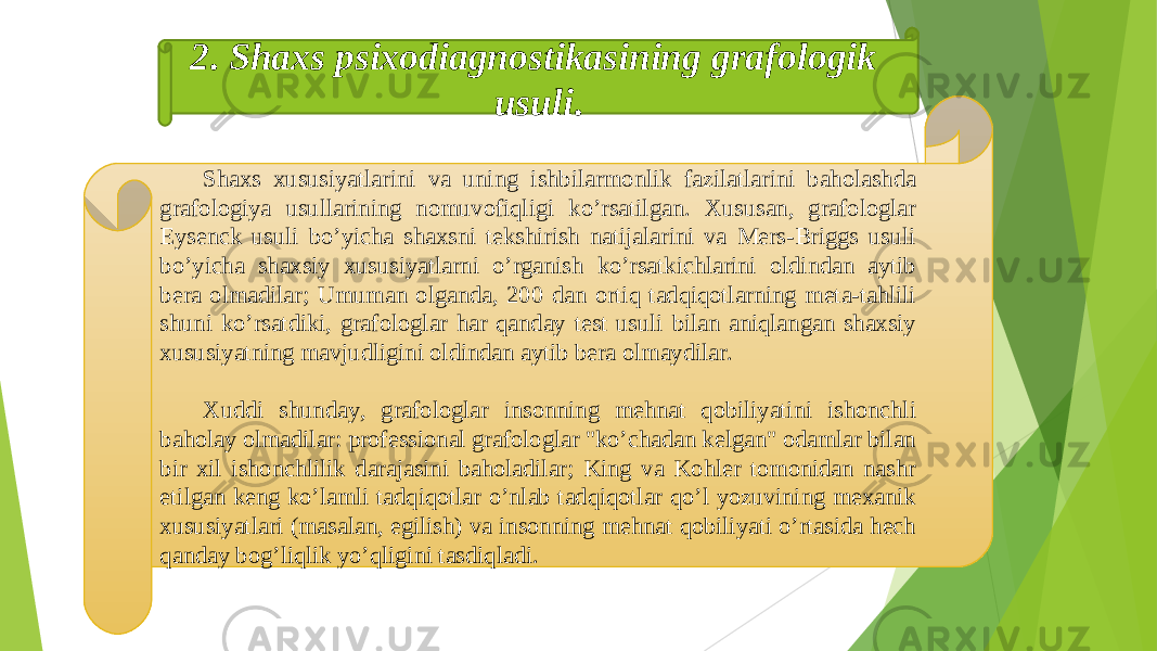 Shaxs xususiyatlarini va uning ishbilarmonlik fazilatlarini baholashda grafologiya usullarining nomuvofiqligi koʼrsatilgan. Xususan, grafologlar Eysenck usuli boʼyicha shaxsni tekshirish natijalarini va Mers-Briggs usuli boʼyicha shaxsiy xususiyatlarni oʼrganish koʼrsatkichlarini oldindan aytib bera olmadilar; Umuman olganda, 200 dan ortiq tadqiqotlarning meta-tahlili shuni koʼrsatdiki, grafologlar har qanday test usuli bilan aniqlangan shaxsiy xususiyatning mavjudligini oldindan aytib bera olmaydilar. Xuddi shunday, grafologlar insonning mehnat qobiliyatini ishonchli baholay olmadilar: professional grafologlar &#34;koʼchadan kelgan&#34; odamlar bilan bir xil ishonchlilik darajasini baholadilar; King va Kohler tomonidan nashr etilgan keng koʼlamli tadqiqotlar oʼnlab tadqiqotlar qoʼl yozuvining mexanik xususiyatlari (masalan, egilish) va insonning mehnat qobiliyati oʼrtasida hech qanday bogʼliqlik yoʼqligini tasdiqladi. 2 . Shaxs psixodiagnostikasining grafologik usuli . 