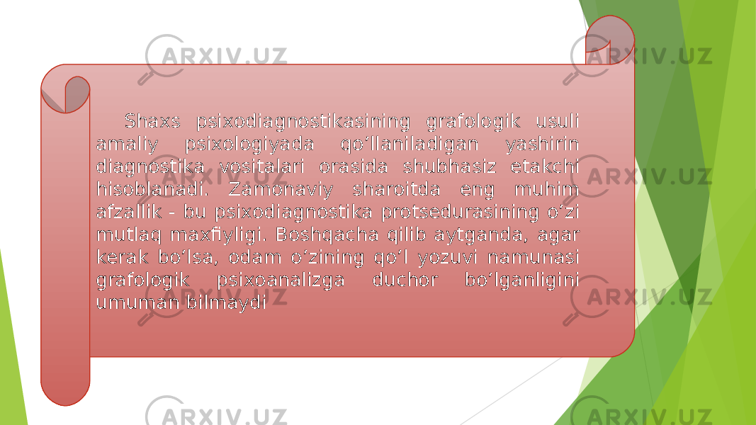 Shaxs psixodiagnostikasining grafologik usuli amaliy psixologiyada qoʼllaniladigan yashirin diagnostika vositalari orasida shubhasiz etakchi hisoblanadi. Zamonaviy sharoitda eng muhim afzallik - bu psixodiagnostika protsedurasining oʼzi mutlaq maxfiyligi. Boshqacha qilib aytganda, agar kerak boʼlsa, odam oʼzining qoʼl yozuvi namunasi grafologik psixoanalizga duchor boʼlganligini umuman bilmaydi 