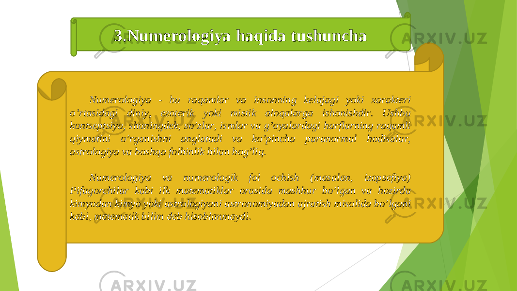 Numerologiya - bu raqamlar va insonning kelajagi yoki xarakteri oʼrtasidagi diniy, ezoterik yoki mistik aloqalarga ishonishdir. Ushbu kontseptsiya, shuningdek, soʼzlar, ismlar va gʼoyalardagi harflarning raqamli qiymatini oʼrganishni anglatadi va koʼpincha paranormal hodisalar, astrologiya va boshqa folbinlik bilan bogʼliq. Numerologiya va numerologik fol ochish (masalan, izopsefiya) Pifagorchilar kabi ilk matematiklar orasida mashhur boʼlgan va hozirda kimyodan kimyo yoki astrologiyani astronomiyadan ajratish misolida boʼlgani kabi, matematik bilim deb hisoblanmaydi .3.Numerologiya haqida tushuncha 