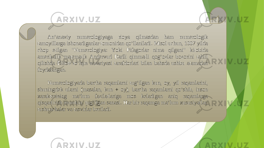 Anʼanaviy numerologiyaga rioya qilmasdan ham numerologik tamoyillarga ishonadiganlar tomonidan qoʼllaniladi. Misol uchun, 1997 yilda chop etilgan &#34;Numerologiya: Yoki Pifagorlar nima qilgani&#34; kitobida amerikalik matematik А ndervud Dadli qimmatli qogʼozlar bozorini tahlil qilishda Elliott toʼlqin nazariyasi tarafdorlari bilan bahsda ushbu atamadan foydalangan. Numerologiyada barcha raqamlarni tugʼilgan kun, oy, yil raqamlarini, shuningdek ularni (masalan, kun + oy), barcha raqamlarni qoʼshib, inson xarakterining maʼlum fazilatlariga mos keladigan aniq raqamlarga qisqartirish mumkin. tugʼilgan sanasi. Har bir raqamga maʼlum xususiyatlar, tushunchalar va tasvirlar beriladi. 