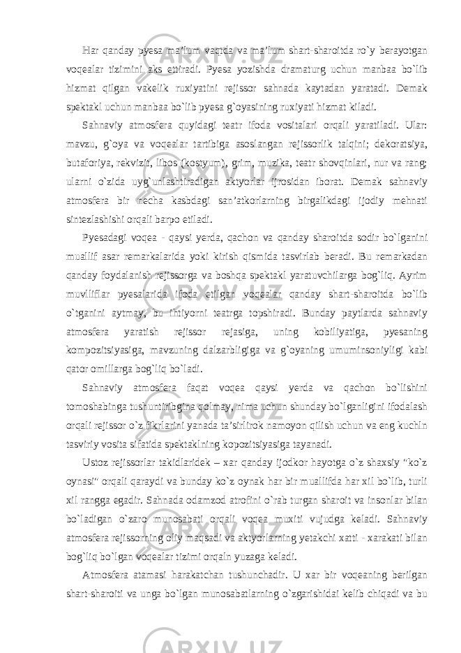 Har qanday pyesa ma’lum vaqtda va ma’lum shart-sharoitda ro`y berayotgan voqealar tizimini aks ettiradi. Pyesa yozishda dramaturg uchun manbaa bo`lib hizmat qilgan vakelik ruxiyatini rejissor sahnada kaytadan yaratadi. Demak spektakl uchun manbaa bo`lib pyesa g`oyasining ruxiyati hizmat kiladi. Sahnaviy atmosfera quyidagi teatr ifoda vositalari orqali yaratiladi. Ular: mavzu, g`oya va voqealar tartibiga asoslangan rejissorlik talqini; dekoratsiya, butaforiya, rekvizit, libos (kostyum), grim, muzika, teatr shovqinlari, nur va rang; ularni o`zida uyg`unlashtiradigan aktyorlar ijrosidan iborat. Demak sahnaviy atmosfera bir necha kasbdagi san’atkorlarning birgalikdagi ijodiy mehnati sintezlashishi orqali barpo etiladi. Pyesadagi voqea - qaysi yerda, qachon va qanday sharoitda sodir bo`lganini muallif asar remarkalarida yoki kirish qismida tasvirlab beradi. Bu remarkadan qanday foydalanish rejissorga va boshqa spektakl yaratuvchilarga bog`liq. Ayrim muvlliflar pyesalarida ifoda etilgan voqealar qanday shart-sharoitda bo`lib o`tganini aytmay, bu ihtiyorni teatrga topshiradi. Bunday paytlarda sahnaviy atmosfera yaratish rejissor rejasiga, uning kobiliyatiga, pyesaning kompozitsiyasiga, mavzuning dalzarbligiga va g`oyaning umuminsoniyligi kabi qator omillarga bog`liq bo`ladi. Sahnaviy atmosfera faqat voqea qaysi yerda va qachon bo`lishini tomoshabinga tushuntiribgina qolmay, nima uchun shunday bo`lganligini ifodalash orqali rejissor o`z fikrlarini yanada ta’sirlirok namoyon qilish uchun va eng kuchln tasviriy vosita sifatida spektaklning kopozitsiyasiga tayanadi. Ustoz rejissorlar takidlaridek – xar qanday ijodkor hayotga o`z shaxsiy &#34;ko`z oynasi&#34; orqali qaraydi va bunday ko`z oynak har bir muallifda har xil bo`lib, turli xil rangga egadir. Sahnada odamzod atrofini o`rab turgan sharoit va insonlar bilan bo`ladigan o`zaro munosabati orqali voqea muxiti vujudga keladi. Sahnaviy atmosfera rejissorning oliy maqsadi va aktyorlarning yetakchi xatti - xarakati bilan bog`liq bo`lgan voqealar tizimi orqaln yuzaga keladi. Atmosfera atamasi harakatchan tushunchadir. U xar bir voqeaning berilgan shart-sharoiti va unga bo`lgan munosabatlarning o`zgarishidai kelib chiqadi va bu 