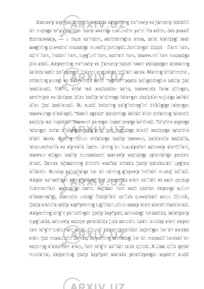 Saxnaviy kayfiyat birinchi navbatda aktyorning ma’naviy va jismoniy tabiatini bir nuqtaga to`planishidan iborat ekaniga tushundim ya’ni his etdim, deb yozadi Stanislavskiy, — u faqat ko`rishni, eshitishnigina emas, balki kishidagi besh sezgining quvvatini maqsadga muvofiq jamlaydi. Jamllangan diqqat - fikrni ham, aqlni ham, irodani ham, tuyg`uni ham, xotirani ham, tasavvurni ham maqsadga jalb etadi. Aktyorning ma’naviy va jismoniy tabiati tasvir etalayotgan shaxsning kalbida sodir bo`layotgan hislarni anglashga intilishi kerak. Mening bilishimcha , artistning yuragi va tasavvurida sehrli &#34;agarda&#34; paydo bo`lgandagina badiiy ijod boshlanadi. YA’ni, artist real xaqiqatdan ko`ra, tasavvurda faraz qilingan, samimiyat va ishtiyoq bilan badiiy to`qimaga ishongan daqiqalar vujudga kelishi bilan ijod boshlanadi. Bu xuddi bolaning qo`g`irchog`ini tirikligiga ishongan tasavvuriga o`xshaydi. “Sexrli agarda&#34; yordamiga kelishi bilan artistning ishonchi xaqiqiy real hayotdan tasavvuri yaratgan hayot tarziga ko`chadi. To`qima xayotga ishongan artist o`taketgan yolg`onni ham teatrdaga shartli xaqiqatga aylantira olishi kerak. Buning uchun artistlarga badiiy tasavvur, bolalarcha soddalik, ishonuvchanlik va ziyraklik lozim. Uning bu hususiyatlari sahnaviy shartlilikni, tasavvur etilgan badiiy munosabatni saxnaviy xaqiqatga aylanishiga yordam biradi. Demak rejissorning birinchi vazifasi artistda ijodiy tashabbusni uyg`ota bilishdir. Bunday yo`nalishga har bir rolning g`oyaviy intilishi muxtoj bo`ladi. Aktyor ko`rsatilgan yo`nalishdagi ijod jarayonida erkin bo`lishi va xech qanday hukmronlikni sezmasligi lozim. Rejissor ham xech qachon aktyorga zulum o`tkazmasligi, aksnncha undagi fidoiylikni qo`llab quvvatlashi zarur. Chunki, ijodiy erkinlik oddiy kayfiyatning tug`ilishi uchun asosiy shart-sharoit hisoblanadi. Aktyorning to`g`ri yo`naltirgan ijodiy kayfiyati, sahnadagi harakatida, beixtiyoriy tuyg`usida, sahnaviy xaqiqat yaratishida juda zarurdir. Lekin bunday erkni aktyor ham to`g`ri tushunishi kerak. Chunki aktyor tomonidan bajarilgan har bir xarakat erkin ijod maxsulidir. Demak, aktyorning sahnadagi har bir maqsadli harakati bir vaqtning o`zida ham erkin, ham to`g`ri bo`lishi talab qilindi. Xulosa qilib aytish mumkinki, aktyorning ijodiy kayfiyati saxnada yaratilayotgan xayotini xuddi 