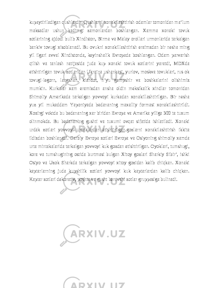 kupaytiriladigan qushlardir. Qushlarni xonakilashtirish odamlar tomonidan ma’lum maksadlar ushun kadimgi zamonlardan boshlangan. Xamma xonaki tovuk zotlarining ajdodi bulib Xindiston, Birma va Malay orollari urmonlarida tarkalgan bankiv tovugi xisoblanadi. Bu ovukni xonakillashtirish eraimzdan bir nesha ming yil ilgari avval Xindistonda, keyinshalik Evropada boshlangan. Odam parvarish qilish va tanlash natijasida juda kup xonaki tovuk zotlarini yaratdi, MDXda etishtirilgan tovuk zotlaridan Ukraina ushankasi, yurlov, moskva tovuklari, rus ok tovugi-legorn, langshan, kiandot, n’yu gempshir va boshkalarini olishimiz mumkin. Kurkalar xam eramizdan ansha oldin meksikalik xindlar tomonidan Shimoliy Amerikada tarkalgan yovvoyi kurkadan xonakillashtirilgan. Bir nesha yuz yil mukaddam Yaponiyada bedananing maxalliy formasi xonakilashtirildi. Xozirgi vaktda bu bedananing xar biridan Evropa va Amerika yiliga 300 ta tuxum olinmokda. Bu bedananing gushti va tuxumi ovqat sifatida ishlatiladi. Xonaki urdak zotlari yovvoyi urdaklardan etishtirilgan.gozlarni xonakilashtirish ikkita ildizdan boshlanadi. Garbiy Evropa zotlari Evropa va Osiyoning shimoliy xamda urta mintakalarida tarkalgan yovvoyi kuk gozdan etishtirilgan. Oyoklari, tumshugi, kora va tumshugining ostida burtmasi bulgan Xitoy gozlari Sharkiy Sibir’, ishki Osiyo va Uzok Sharkda tarkalgan yovvoyi xitoy gozidan kelib chiqkan. Xonaki kaptarlarning juda kupshilik zotlari yovvoyi kuk kaptarlardan kelib chiqkan. Kaptar zotlari dekorativ, poshta va gusht beruvshi zotlar gruppasiga bulinadi. 