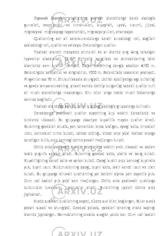 Tayansh iboralar : qushlarning yashash sharoitlariga karab ekologik guruxlari, ovqatlanishi va tumshuklari, kupayishi, uyasi, tuxumi, jujasi, migrasiyasi- migrasiyaga tayyorlanishi, migrasiya yullari, orientasiya Qushlarning xar xil zararkunandalarga karshi kurashdagi roli, soglikni saklashdagi roli, qushlar va aviasiya. Ovlanadigan qushlar. Yashash sharoiti nixoyatda xilma-xil va er sharida eng keng tarkalgan hayvonlar xisoblanadi. 81-81 0 Shimoliy kenglikda va Antraktidaning ishki kismlarida xam qushlar ushraydi. Osiyo toklarining dengiz satxidan 4700 m. Balandligida baliqshilar va shigirshilar, 7000 m. Balandlikda taskaralar yashaydi. Pingvinlar esa 20 m. Shukurlikkasha shungiydi. Uchish kobiliyatiga ega bulishligi va gavda temperaturasining yukori xamda doimiy bulganligi sababli qushlar turli xil muxit sharoitlariga moslashgan. Shu bilan birga tashki muxit faktorlariga kamrok boglikdir. Yashash sharoitiga karab qushlar kuyidagi ekologik gruppalarga bulinadi: Daraxtzorda yashovshi qushlar xayotining kup vaktini daraxtlarda va butalarda utkazadi. Bu gruppaga aksariyat kupshilik mayda qushlar kiradi. Bularning gavdalari shuzik, yon tomonidan biroz kisilgan, oyogi kalta, tirnoklari utkir, barmoklari turtta buladi, ushtasi oldingi, bittasi orqa yoki ikkitasi orqaga karatilgan bulib, orqa barmogi doimo yaxshi rivojlangan buladi. Ochiq erda yashovshi qushlar odatda kup vaktini erda utkazadi va kadam bosib yugurib xarakat kiladi. Bularning gavdasi katta, pishik va keng buladi. Kupshiligining kanoti kalta va serbar buladi. Oyogi kushli orqa barmogi kupinsha yuk, buyni uzun. Bulduruklarning oyogi, buyni kalta, lekin kanoti uzun va utkir buladi. Bu gruppaga kiruvshi qushlarning pat katlami siyrak pari deyarlik yuk. Dum usti bezlari yuk yoki kam rivojlangan. Ochiq erda yashovshi qushlarga bulduruklar tuvaloklar, tuyaqushlar kiradi. Bularnining uyalari doimo erda joylashadi. Suvda suzuvshi qushlarning xayoti, albatta suv bilan boglangan. Bular suvda yaxshi suzadi va shungiydi. Gavdasi yalpok, oyoklari tananing ansha keyingi kismida joylashgan. Barmoklarining orasida suzgish parda bor. Dum usti bezlari 