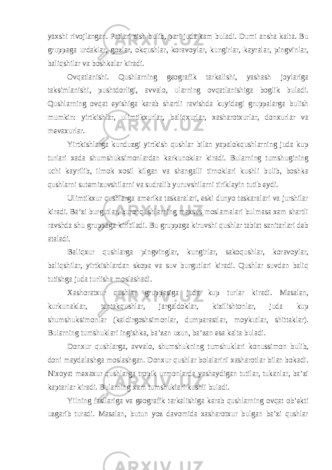 yaxshi rivojlangan. Patlari zish bulib, pari juda kam buladi. Dumi ansha kalta. Bu gruppaga urdaklar, gozlar, okqushlar, koravoylar, kungirlar, kayralar, pingvinlar, baliqshilar va boshkalar kiradi. Ovqatlanishi. Qushlarning geografik tarkalishi, yashash joylariga taksimlanishi, pushtdorligi, avvalo, ularning ovqatlanishiga boglik buladi. Qushlarning ovqat eyishiga karab shartli ravishda kuyidagi gruppalarga bulish mumkin: yirtkishlar, ulimtikxurlar, baliqxurlar, xasharotxurlar, donxurlar va mevaxurlar. Yirtkishlarga kunduzgi yirtkish qushlar bilan yapalokqushlarning juda kup turlari xada shumshuksimonlardan karkunoklar kiradi. Bularning tumshugining uchi kayrilib, ilmok xosil kilgan va shangalli tirnoklari kushli bulib, boshka qushlarni sutemizuvshilarni va sudralib yuruvshilarni tiriklayin tutib eydi. Ulimtikxur qushlarga amerika taskaralari, eski dunyo taskaralari va jurshilar kiradi. Ba’zi burgutlar, buronqushlarning maxsus moslamalari bulmasa xam shartli ravshda shu gruppaga kiritiladi. Bu gruppaga kiruvshi qushlar tabiat sanitarlari deb ataladi. Baliqxur qushlarga pingvinglar, kungirlar, sakoqushlar, koravoylar, baliqshilar, yirtkishlardan skopa va suv burgutlari kiradi. Qushlar suvdan baliq tutishga juda turlisha moslashadi. Xashoratxur qushlar gruppasiga juda kup turlar kiradi. Masalan, kurkunaklar, tentakqushlar, jargaldoklar, kizilishtonlar, juda kup shumshuksimonlar (kaldirgoshsimonlar, dumparastlar, moykutlar, shittaklar). Bularning tumshuklari ingishka, ba’zan uzun, ba’zan esa kalta buladi. Donxur qushlarga, avvalo, shumshukning tumshuklari konussimon bulib, doni maydalashga moslashgan. Donxur qushlar bolalarini xasharotlar bilan bokadi. Nixoyat mexaxur qushlarga tropik urmonlarda yashaydigan tutilar, tukanlar, ba’zi kaptarlar kiradi. Bularning xam tumshuklari kushli buladi. Yilning fasllariga va geografik tarkalishiga karab qushlarning ovqat ob’ekti uzgarib turadi. Masalan, butun yoz davomida xasharotxur bulgan ba’zi qushlar 