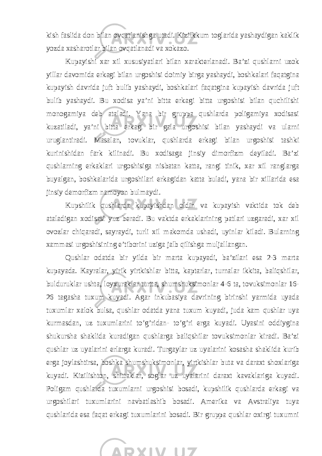 kish faslida don bilan ovqatlanishga utadi. Kizilkkum toglarida yashaydigan kaklik yozda xasharotlar bilan ovqatlanadi va xokazo. Kupayishi xar xil xususiyatlari bilan xarakterlanadi. Ba’zi qushlarni uzok yillar davomida erkagi bilan urgoshisi doimiy birga yashaydi, boshkalari faqatgina kupayish davrida juft bulib yashaydi, boshkalari faqatgina kupayish davrida juft bulib yashaydi. Bu xodisa ya’ni bitta erkagi bitta urgoshisi bilan quchilishi monogamiya deb ataladi. Yana bir gruppa qushlarda poligamiya xodisasi kuzatiladi, ya’ni bitta erkagi bir gala urgoshisi bilan yashaydi va ularni uruglantiradi. Masalan, tovuklar, qushlarda erkagi bilan urgoshisi tashki kurinishidan fark kilinadi. Bu xodisaga jinsiy dimorfizm deyiladi. Ba’zi qushlarning erkaklari urgoshisiga nisbatan katta, rangi tinik, xar xil ranglarga buyalgan, boshkalarida urgoshilari erkagidan katta buladi, yana bir xillarida esa jinsiy demorfizm namoyon bulmaydi. Kupshilik qushlarda kupayishdan oldin va kupayish vaktida tok deb ataladigan xodisasi yuz beradi. Bu vaktda erkaklarining patlari uzgaradi, xar xil ovozlar chiqaradi, sayraydi, turli xil makomda ushadi, uyinlar kiladi. Bularning xammasi urgoshisining e’tiborini uziga jalb qilishga muljallangan. Qushlar odatda bir yilda bir marta kupayadi, ba’zilari esa 2-3 marta kupayada. Kayralar, yirik yirtkishlar bitta, kaptarlar, turnalar ikkita, baliqshilar, bulduruklar ushta, loyxuraklar turtta, shumshuksimonlar 4-6 ta, tovuksimonlar 16- 26 tagasha tuxum kuyadi. Agar inkubasiya davrining birinshi yarmida uyada tuxumlar xalok bulsa, qushlar odatda yana tuxum kuyadi, juda kam qushlar uya kurmasdan, uz tuxumlarini to’g’ridan- to’g’ri erga kuyadi. Uyasini oddiygina shukursha shaklida kuradigan qushlarga baliqshilar tovuksimonlar kiradi. Ba’zi qushlar uz uyalarini erlarga kuradi. Turgaylar uz uyalarini kosasha shaklida kurib erga joylashtirsa, boshka shumshuksimonlar, yirtkishlar buta va daraxt shoxlariga kuyadi. Kizilishton, shittaklar, soglar uz uyalarini daraxt kavaklariga kuyadi. Poligam qushlarda tuxumlarni urgoshisi bosadi, kupshilik qushlarda erkagi va urgoshilari tuxumlarini navbatlashib bosadi. Amerika va Avstraliya tuya qushlarida esa faqat erkagi tuxumlarini bosadi. Bir gruppa qushlar oxirgi tuxumni 