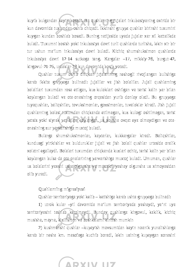 kuyib bulgandan keyin bosadi. Bu qushlarning jujalari inkubasiyaning oxirida bir kun davomida tuxumdan oshib chiqadi. Ikkinshi gruppa qushlar birinshi tuxumini kuygan kundan boshlab bosadi. Buning natijasida uyada jujalar xar xil kattalikda buladi. Tuxumni bosish yoki inkubasiya davri turli qushlarda turlisha, lekin xir bir tur ushun ma’lum inkubasiya davri buladi. Kichiq shumshuksimon qushlarda inkubasiya davri 12-14 sutkaga teng. Kargalar –17, mikkiy-28, burgut-42, kirgovul-21-25, urdaklar-28 kun davomida bosib yotadi. Qushlar tuxum oshib chiqkan jujalarining neshogli rivojlangan bulishiga karab ikkita gruppaga bulinadi: jujalilar va jish bolalilar. Jujali qushlarning bolalilari tuxumdan rosa etilgan, kuz-kuloklari oshilgan va terisi kalin par bilan koplangan buladi va ota-onasining orqasidan yurib donlay oladi. Bu gruppaga tuyaqushlar, baliqshilar, tovuksimonlar, gozsimonlar, tuvaloklar kiradi. Jish jujali qushlarning bolasi tuxumdan chiqkanda etilmagan, kuz kulogi oshilmagan, terisi patsiz yoki siyrak pat bilan koplangan, uz xolisha ovqat eya olmaydigan va ota- onasining zur parvarishiga muxtoj buladi. Bularga shumshuksimonlar, kaptarlar, kukkargalar kiradi. Baliqshilar, kunduzgi yirtkishlar va bulduruklar jujali va jish bolali qushlar urtasida oralik xolatni egallaydi. Bolalari tuxumdan chiqkanda kuzlari ochiq, terisi kalin par bilan koplangan bulsa-da ota-onalarining parvarishiga muxtoj buladi. Umuman, qushlar uz bolalarini yaxshi usha olgunsha va mustakil yashay olgunsha uz ximoyasidan olib yuradi. Qushlarning migrasiyasi Qushlar territoriyaga yoki kelib – ketishiga karab ushta gruppaga bulinadi: 1) utrok kular –yil davomida ma’lum territoriyada yashaydi, ya’ni uya territoriyasini tashlab ketolmaydi. Bunday qushlarga kirgovul, kaklik, kichiq musisha, mayna, kizilishton va boshkalarni kiritish mumkin 2) kushmanshi qushlar –kupayish mavsumidan keyin noanik yunalishlarga karab bir nesha km. masofaga kuchib boradi, lekin uzining kupaygan zonasini 