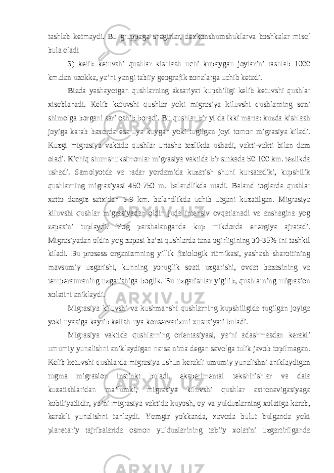 tashlab ketmaydi. Bu gruppaga snegirlar, dexkonshumshuklarva boshkalar misol bula oladi 3) kelib ketuvshi qushlar kishlash uchi kupaygan joylarini tashlab 1000 km.dan uzokka, ya’ni yangi tabiiy geografik zonalarga uchib ketadi. Bizda yashayotgan qushlarning aksariyat kupshiligi kelib ketuvshi qushlar xisoblanadi. Kelib ketuvshi qushlar yoki migrasiya kiluvshi qushlarning soni shimolga borgani sari oshib boradi. Bu qushlar bir yilda ikki marta: kuzda kishlash joyiga karab baxorda esa uya kuygan yoki tugilgan joyi tomon migrasiya kiladi. Kuzgi migrasiya vaktida qushlar urtasha tezlikda ushadi, vakti-vakti bilan dam oladi. Kichiq shumshuksimonlar migrasiya vaktida bir sutkada 50-100 km. tezlikda ushadi. Samolyotda va radar yordamida kuzatish shuni kursatadiki, kupshilik qushlarning migrasiyasi 450-750 m. balandlikda utadi. Baland toglarda qushlar xatto dengiz satxidan 6-9 km. balandlikda uchib utgani kuzatilgan. Migrasiya kiluvshi qushlar migrasiyadan oldin juda intensiv ovqatlanadi va anshagina yog zapasini tuplaydi. Yog parshalanganda kup mikdorda energiya ajratadi. Migrasiyadan oldin yog zapasi ba’zi qushlarda tana ogirligining 30-35% ini tashkil kiladi. Bu prosess organizmning yillik fiziologik ritmikasi, yashash sharoitining mavsumiy uzgarishi, kunning yoruglik soati uzgarishi, ovqat bazasining va temperaturaning uzgarishiga boglik. Bu uzgarishlar yigilib, qushlarning migrasion xolatini aniklaydi. Migrasiya kiluvshi va kushmanshi qushlarning kupshiligida tugilgan joyiga yoki uyasiga kaytib kelish-uya konservatizmi xususiyati buladi. Migrasiya vaktida qushlarning orientasiyasi, ya’ni adashmasdan kerakli umumiy yunalishni aniklaydigan narsa nima degan savolga tulik javob topilmagan. Kelib ketuvshi qushlarda migrasiya ushun kerakli umumiy yunalishni aniklaydigan tugma migrasion instinkt buladi. eksperimental tekshirishlar va dala kuzatishlaridan ma’lumki, migrasiya kiluvshi qushlar astronavigasiyaga kobiliyatlidir, ya’ni migrasiya vaktida kuyosh, oy va yulduzlarning xolatiga karab, kerakli yunalishni tanlaydi. Yomgir yokkanda, xavoda bulut bulganda yoki planetariy tajribalarida osmon yulduzlarining tabiiy xolatini uzgartirilganda 